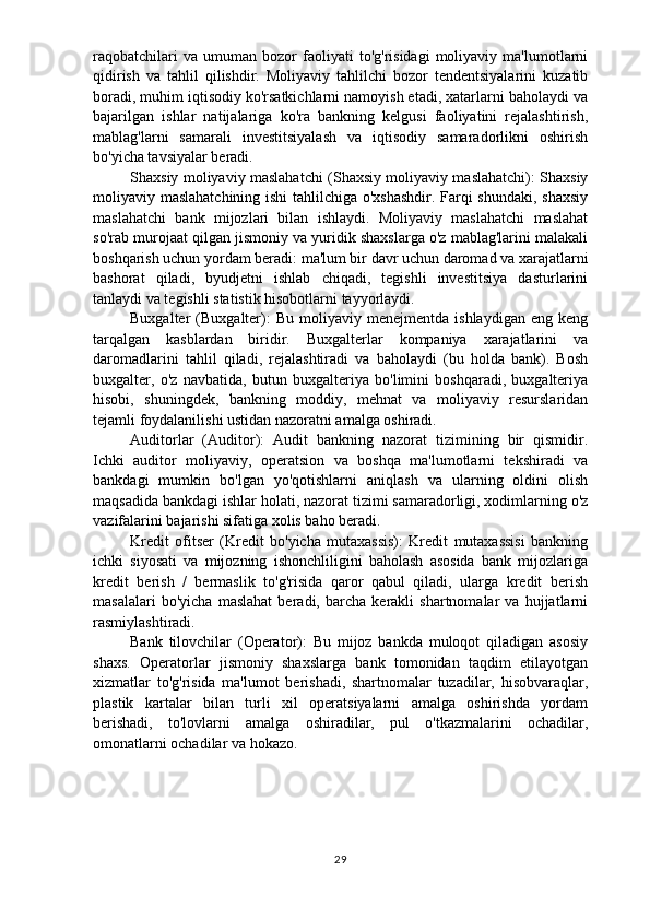 raqobatchilari   va  umuman   bozor   faoliyati   to'g'risidagi   moliyaviy   ma'lumotlarni
qidirish   va   tahlil   qilishdir.   Moliyaviy   tahlilchi   bozor   tendentsiyalarini   kuzatib
boradi, muhim iqtisodiy ko'rsatkichlarni namoyish etadi, xatarlarni baholaydi va
bajarilgan   ishlar   natijalariga   ko'ra   bankning   kelgusi   faoliyatini   rejalashtirish,
mablag'larni   samarali   investitsiyalash   va   iqtisodiy   samaradorlikni   oshirish
bo'yicha tavsiyalar beradi.
Shaxsiy moliyaviy maslahatchi (Shaxsiy moliyaviy maslahatchi): Shaxsiy
moliyaviy maslahatchining ishi  tahlilchiga o'xshashdir. Farqi shundaki, shaxsiy
maslahatchi   bank   mijozlari   bilan   ishlaydi.   Moliyaviy   maslahatchi   maslahat
so'rab murojaat qilgan jismoniy va yuridik shaxslarga o'z mablag'larini malakali
boshqarish uchun yordam beradi: ma'lum bir davr uchun daromad va xarajatlarni
bashorat   qiladi,   byudjetni   ishlab   chiqadi,   tegishli   investitsiya   dasturlarini
tanlaydi va tegishli statistik hisobotlarni tayyorlaydi. 
Buxgalter   (Buxgalter):   Bu   moliyaviy  menejmentda   ishlaydigan   eng   keng
tarqalgan   kasblardan   biridir.   Buxgalterlar   kompaniya   xarajatlarini   va
daromadlarini   tahlil   qiladi,   rejalashtiradi   va   baholaydi   (bu   holda   bank).   Bosh
buxgalter,   o'z   navbatida,   butun   buxgalteriya   bo'limini   boshqaradi,   buxgalteriya
hisobi,   shuningdek,   bankning   moddiy,   mehnat   va   moliyaviy   resurslaridan
tejamli foydalanilishi ustidan nazoratni amalga oshiradi. 
Auditorlar   (Auditor):   Audit   bankning   nazorat   tizimining   bir   qismidir.
Ichki   auditor   moliyaviy,   operatsion   va   boshqa   ma'lumotlarni   tekshiradi   va
bankdagi   mumkin   bo'lgan   yo'qotishlarni   aniqlash   va   ularning   oldini   olish
maqsadida bankdagi ishlar holati, nazorat tizimi samaradorligi, xodimlarning o'z
vazifalarini bajarishi sifatiga xolis baho beradi. 
Kredit   ofitser   (Kredit   bo'yicha   mutaxassis):   Kredit   mutaxassisi   bankning
ichki   siyosati   va   mijozning   ishonchliligini   baholash   asosida   bank   mijozlariga
kredit   berish   /   bermaslik   to'g'risida   qaror   qabul   qiladi,   ularga   kredit   berish
masalalari   bo'yicha   maslahat   beradi,   barcha   kerakli   shartnomalar   va   hujjatlarni
rasmiylashtiradi. 
Bank   tilovchilar   (Operator):   Bu   mijoz   bankda   muloqot   qiladigan   asosiy
shaxs.   Operatorlar   jismoniy   shaxslarga   bank   tomonidan   taqdim   etilayotgan
xizmatlar   to'g'risida   ma'lumot   berishadi,   shartnomalar   tuzadilar,   hisobvaraqlar,
plastik   kartalar   bilan   turli   xil   operatsiyalarni   amalga   oshirishda   yordam
berishadi,   to'lovlarni   amalga   oshiradilar,   pul   o'tkazmalarini   ochadilar,
omonatlarni ochadilar va hokazo.
29 