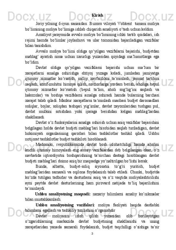 Kirish
Joriy yilning 6-iyun sanasidan   Buxoro viloyati  Vobkent   tumani moliya
bo’limining moliya bo limiga ishlab chiqarish amaliyoti o tash uchun keldim.ʻ ʻ
Amaliyot jarayonida avvalo moliya bo limining ichki tartib qoidalari, ish	
ʻ
rejimi   hamda   bo limlar   joylashuvi   va   ular   tomonidan   bajariladigan   vazifalar	
ʻ
bilan tanishdim.
Avvalo   moliya   bo limi   oldiga   qo yilgan   vazifalarni   bajarishi,   budjetdan	
ʻ ʻ
mablag   ajratish   nima   uchun   zarurligi   yuzasidan   quyidagi   ma lumotlarga   ega	
ʻ ʼ
bo ldim.	
ʻ
Davlat   oldiga   qo yilgan   vazifalarni   bajarishi   uchun   ma lum   bir	
ʻ ʻ
xarajatlarni   amalga   oshirishga   ehtiyoj   yuzaga   keladi,   jumladan   jamiyatga
ijtimoiy   xizmatlar   ko rsatish,   milliy   xavf	
ʻ s izlikni   ta minlash,   jamoat   tartibini	ʻ
saqlash, atrof-muhitni himoya qilish, nochorlarga yordam  berish, aholiga bepul
ijtimoiy   xizmatlar   ko rsatish   (bepul   ta lim,   aholi   sog lig ini   saqlash   va	
ʻ ʻ ʻ ʻ
hakozolar)   va   boshqa   vazifalarni   amalga   oshiradi   hamda   bularning   barchasi
xarajat talab qiladi. Mazkur xarajatlarni ta minlash manbasi budjet daromadlari	
ʻ
soliqlar,   bojlar,   soliqdan   tashqari   yig imlar,   davlat   zayomlaridan   tushgan   pul,	
ʻ
davlat   mulkini   sotishdan   yoki   ijaraga   berishdan   kelgan   mablag lardan	
ʻ
shakllanadi.
Davlat o z funksiyalarini amalga oshirish uchun aniq vazifalar bajarishini	
ʻ
belgilagan holda davlat budjeti mablag lari hisobidan saqlab turiladigan, davlat	
ʻ
hokimiyati   organlarining   qarorlari   bilan   tashkilotlar   tashkil   qiladi.   Ushbu
notijorat tashkilotlar budjet tashkiloti hisoblanadi.
Madomiki,   respublikamizda   davlat   bosh   islohatchiligi   hamda   aholini
kuchli   ijtimoiy   himoyalash   eng   asosiy   vazifalardan   deb   belgilangan   ekan,   o z	
ʻ
navbatida   iqtisodiyotni   boshqarishning   ta sirchan   dastagi   hisoblangan   davlat	
ʻ
budjeti mablag lari doimo aniq bir maqsadga yo naltirilgan bo lishi kerak.	
ʻ ʻ ʻ
Bunda,   albatta,   b udjet-soliq   siyosatni   to g ri   yuritish,  	
ʻ ʻ b udjet
mablag laridan   samarali   va   oqilona   foydalanish   talab   etiladi.   Chunki,  	
ʻ b udjetda
ko zda   tutilgan   tadbirlar   va   dasturlarni   aniq   va   o z   vaqtida   moliyalashtirilishi	
ʻ ʻ
ayni   paytda   davlat   dasturlarining   ham   pirovard   natijada   to liq   bajarilishini	
ʻ
ta minlaydi.	
ʻ
Ushbu   amaliyotning   maqsadi:   nazariy   bilimlarni   amaliy   ko’nikmalar
bilan mustahkamlash.
Ushbu   amaliyotning   vazifalari:   moliya   faoliyati   haqida   dastlabki
bilimlarni egallash va tashkiliy tuzilishini o’rganishdir
Davlat   moliyasini   isloh   qilish   yuzasidan   olib   borilayotgan
o zgarishlarning   markazida   davlat  
ʻ b udjetining   shakllanishi   va   uning
xarajatlaridan   yanada   samarali   foydalanish,   b udjet   taqchilligi   o sishiga   ta sir	
ʻ ʻ
3 