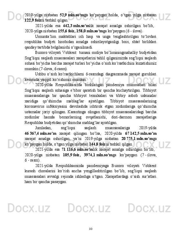 2019-yilga   nisbatan   52,9   mln.so mʻ ga   ko paygan   holda,   o tgan   yilga   nisbatan	ʻ ʻ
122,9   foiz ni tashkil qilgan. 
2021-yilda   esa   442,3   mln.so m	
ʻ lik   xarajat   amalga   oshirilgan   bo lib,  	ʻ
2020-yilga nisbatan  155,6   foiz, 158,0   mln.so m	
ʻ ga ko paygan (6	ʻ   -   ilova).
Umumta lim   maktablari   ish   haqi   va   unga   tenglashtirilgan   to lovlari	
ʼ ʻ
respublika   budjeti   hisobidan   amalga   oshirilayotganligi   bois,   shtat   birliklari
qanday tartibda  belgilanishi  o rganilmadi.	
ʻ
Buxoro viloyati Vobkent   tumani moliya bo’liminingmahalliy budjetidan
Sog liqni saqlash muassasalari xarajatlarini tahlil qilganimizda sog liqni saqlash	
ʻ ʻ
sohasi bo yicha barcha xarajat turlari bo yicha o sish ko rsatkichini kuzatishimiz	
ʻ ʻ ʻ ʻ
mumkin (7-ilova, 6-rasm).
Ushbu   o sish   ko rsatkichlarni   6-rasmdagi   diagrammada   xarajat   guruhlari	
ʻ ʻ
kesimida yaqqol ko rishimiz mumkin. 	
ʻ
2020-yilda   Respublikasizda   boshlangan   pandemiya   munosabati   bilan
Sog liqni   saqlash   sohasiga   e tibor   qaratish   bir   qancha   kuchaytirilgan.   Tibbiyot	
ʻ ʼ
muassasalariga   bir   qancha   tibbiyot   texnikalari   va   tibbiy   asbob   uskunalar
xaridiga   qo shimcha   mablag lar   ajratilgan.   Tibbiyot   muassasalarining	
ʻ ʻ
koronavirus   infeksiyasini   davolashda   ishtirok   etgan   xodimlariga   qo shimcha	
ʻ
ustamalar   joriy   qilingan.   Karantinga   olingan   tibbiyot   muassasalaridagi   barcha
xodimlar   hamda   bemorlarning   ovqatlanishi,   dori-darmon   xarajatlariga
Respublika budjetidan qo shimcha mablag lar ajratilgan.	
ʻ ʻ
Jumladan,   sog liqni   saqlash   muassasalariga   2019-yilda
ʻ
4 6   367,4   mln.so m  	
ʻ xarajat   qilingan   bo lsa,   2020-yilda  	ʻ 67   142,5   mln.so m	ʻ
xarajat   amalga   oshirilgan,   ya ni   2019-yilga   nisbatan  	
ʼ 20   775,1   mln.so m	ʻ ga
ko paygan holda, o tgan yilga nisbatan 	
ʻ ʻ 144,8   foiz ni tashkil qilgan. 
2021-yilda   esa   71   116,6   mln.so m	
ʻ lik   xarajat   amalga   oshirilgan   bo lib,  	ʻ
2020-yilga   nisbatan   105,9   foiz,   3974,1   mln.so m	
ʻ ga   ko paygan   (	ʻ 7   -   ilova,
6   -   rasm ).
2021-yilda   Respublikamizda   pandemiyaga   Buxoro   viloyati   Vobkent
kurash   choralarini   ko rish   ancha   yengillashtirilgan   bo lib,   sog liqni   saqlash	
ʻ ʻ ʻ
muassasalari   avvalgi   rejimda   ishlashga   o tgan.   Xarajatlardagi   o sish   sur atlari	
ʻ ʻ ʼ
ham bir qancha pasaygan.
33 