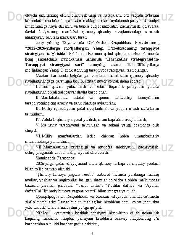 etuvchi   omillarning   oldini   olish,   ish   haqi   va   nafaqalarni   o z   vaqtida   to lashniʻ ʻ
ta minlash, shu bilan birga  	
ʻ b udjet mablag laridan foydalanish jarayonida budjet	ʻ
intizomlariga rioya etilishini va bunda  b udjet nazoratini kuchaytirish, qolaversa,
davlat   b udjetining   mamlakat   ijtimoiy-iqtisodiy   rivojlanishidagi   samarali
ahamiyatini oshirish masalalari turadi. 
Joriy   yilning   28-yanva r ida   O zbekiston   Respublikasi   Prezidentining	
ʻ
“2022-2026-yillarga   mo ljallangan   Yangi   O zbekistonning   taraqqiyot	
ʻ ʻ
strategiyasi   to g risida”	
ʻ ʻ   PF-60-son   Farmoni   qabul   qilinib,   mazkur   Farmonda
keng   jamoatchilik   muhokamasi   natijasida   “Harakatlar   strategiyasidan-
Taraqqiyot   strategiyasi   sari”   tamoyiliga   asosan   2022-2026-yillarga
mo ljallangan Yangi O zbekistonning taraqqiyot strategiyasi tasdiqlangan. 	
ʻ ʻ
Mazkur   Farmonda   belgilangan   vazifalar   mamlakatni   ijtimoiy-iqtisodiy
rivojlantirishgaga qaratilgan bo lib, ettita ustuvor yo nalishdan iborat:	
ʻ ʻ
I.   Inson   qadrini   yuksaltirish   va   erkin   fuqarolik   jamiyatini   yanada
rivojlantirish orqali xalqparvar davlat barpo etish;
II.   Mamlakatimizda   adolat   va   qonun   ustuvorligi   tamoyillarini
taraqqiyotning eng asosiy va zarur shartiga aylantirish;
III.   Milliy   iqtisodiyotni   jadal   rivojlantirish   va   yuqori   o sish   sur atlarini	
ʻ ʻ
ta minlash;	
ʻ
IV.   Adolatli ijtimoiy siyosat yuritish, inson kapitalini rivojlantirish;
V.   Ma naviy   taraqqiyotni   ta minlash   va   sohani   yangi   bosqichga   olib	
ʻ ʻ
chiqish;
VI.   Milliy   manfaatlardan   kelib   chiqqan   holda   umumbashariy
muammolarga yondashish;
VII.   Mamlakatimiz   xavfsizligi   va   mudofaa   salohiyatini   kuchaytirish,
ochiq, pragmatik va faol tashqi siyosat olib borish.
Shuningdek, Farmonda:
2026 - yilga   qadar   ehtiyojmand   aholi   ijtimoiy   nafaqa   va   moddiy   yordam
bilan to liq qamrab olinishi;	
ʻ
“Ijtimoiy   himoya   yagona   reestri”   axborot   tizimida   yordamga   muhtoj
ayollar,   yoshlar   va   nogironligi   bo lgan   shaxslar   bo yicha   alohida   ma lumotlar	
ʻ ʻ ʻ
bazasini   yaratish,   jumladan   “Temir   daftar”,   “Yoshlar   daftari”   va   “Ayollar
daftari”ni “Ijtimoiy himoya yagona reestri” bilan integrasiya qilish;
Qoraqalpog iston   Respublikasi   va   Xorazm   viloyatida   birinchi-to rtinchi	
ʻ ʻ
sinf   o quvchilarini   Davlat  	
ʻ b udjeti   mablag lari   hisobidan   bepul   ovqat   (nonushta	ʻ
yoki tushlik) bilan ta minlashni yo lga qo yish;	
ʻ ʻ ʻ
2023-yil   1-yanvardan   boshlab   pensiyani   hisob-kitob   qilish   uchun   ish
haqining   maksimal   miqdori   pensiyani   hisoblash   bazaviy   miqdorining   o n	
ʻ
barobaridan o n ikki barobarigacha oshirish;	
ʻ
4 