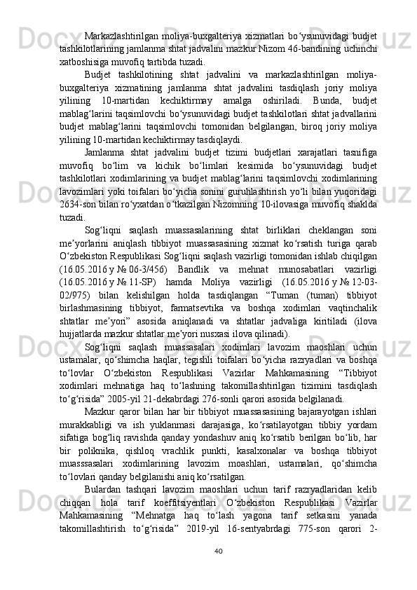 Markazlashtirilgan  moliya-buxgalteriya  xizmatlari  bo ysunuvidagi  budjetʻ
tashkilotlarining jamlanma shtat jadvalini mazkur Nizom 46-bandining  uchinchi
xatboshisiga  muvofiq tartibda tuzadi.
Budjet   tashkilotining   shtat   jadvalini   va   markazlashtirilgan   moliya-
buxgalteriya   xizmatining   jamlanma   shtat   jadvalini   tasdiqlash   joriy   moliya
yilining   10-martidan   kechiktirmay   amalga   oshiriladi.   Bunda,   budjet
mablag larini taqsimlovchi bo ysunuvidagi budjet tashkilotlari shtat jadvallarini	
ʻ ʻ
budjet   mablag larini   taqsimlovchi   tomonidan   belgilangan,   biroq   joriy   moliya	
ʻ
yilining 10-martidan kechiktirmay tasdiqlaydi.
Jamlanma   shtat   jadvalini   budjet   tizimi   budjetlari   xarajatlari   tasnifiga
muvofiq   bo lim   va   kichik   bo limlari   kesimida   bo ysunuvidagi   budjet
ʻ ʻ ʻ
tashkilotlari   xodimlarining   va   budjet   mablag larini   taqsimlovchi   xodimlarining	
ʻ
lavozimlari yoki toifalari bo yicha sonini  guruhlashtirish yo li bilan yuqoridagi	
ʻ ʻ
2634-son bilan ro yxatdan o tkazilgan Nizomning 	
ʻ ʻ 10-ilovasiga  muvofiq shaklda
tuzadi.
Sog liqni   saqlash   muassasalarining   shtat   birliklari   cheklangan   soni	
ʻ
me yorlarini   aniqlash   tibbiyot   muassasasining   xizmat   ko rsatish   turiga   qarab	
ʼ ʻ
O zbekiston Respublikasi Sog liqni saqlash vazirligi tomonidan ishlab chiqilgan
ʻ ʻ
(16.05.2016   y   №   06-3/456)   Bandlik   va   mehnat   munosabatlari   vazirligi
(16.05.2016   y   №   11-SP)   hamda   Moliya   vazirligi   (16.05.2016   y   №   12-03-
02/975)   bilan   kelishilgan   holda   tasdiqlangan   “Tuman   (tuman)   tibbiyot
birlashmasining   tibbiyot,   farmatsevtika   va   boshqa   xodimlari   vaqtinchalik
shtatlar   me yori”   asosida   aniqlanadi   va   shtatlar   jadvaliga   kiritiladi   (ilova	
ʼ
hujjatlarda mazkur shtatlar me yori nusxasi ilova qilinadi).	
ʼ
Sog liqni   saqlash   muassasalari   xodimlari   lavozim   maoshlari   uchun	
ʻ
ustamalar,   qo shimcha   haqlar,   tegishli   toifalari   bo yicha   razryadlari   va   boshqa	
ʻ ʻ
to lovlar   O zbekiston   Respublikasi   Vazirlar   Mahkamasining   “Tibbiyot	
ʻ ʻ
xodimlari   mehnatiga   haq   to lashning   takomillashtirilgan   tizimini   tasdiqlash	
ʻ
to g risida” 2005-yil 21-dekabrdagi 276-sonli qarori asosida belgilanadi.	
ʻ ʻ
Mazkur   qaror   bilan   har   bir   tibbiyot   muassasasining   bajarayotgan   ishlari
murakkabligi   va   ish   yuklanmasi   darajasiga,   ko rsatilayotgan   tibbiy   yordam	
ʻ
sifatiga   bog liq   ravishda   qanday   yondashuv   aniq   ko rsatib   berilgan   bo lib,   har	
ʻ ʻ ʻ
bir   poliknika,   qishloq   vrachlik   punkti,   kasalxonalar   va   boshqa   tibbiyot
muasssasalari   xodimlarining   lavozim   moashlari,   ustamalari,   qo shimcha	
ʻ
to lovlari qanday belgilanishi aniq ko rsatilgan.	
ʻ ʻ
Bulardan   tashqari   lavozim   maoshlari   uchun   tarif   razryadlaridan   kelib
chiqqan   hola   tarif   koeffitsiyentlari   O zbekiston   Respublikasi  	
ʻ Vazirlar
Mahkamasining   “Mehnatga   haq   to lash   yagona   tarif   setkasini   yanada	
ʻ
takomillashtirish   to g risida”   2019-yil   16-sentyabrdagi   775-son  	
ʻ ʻ qarori   2-
40 