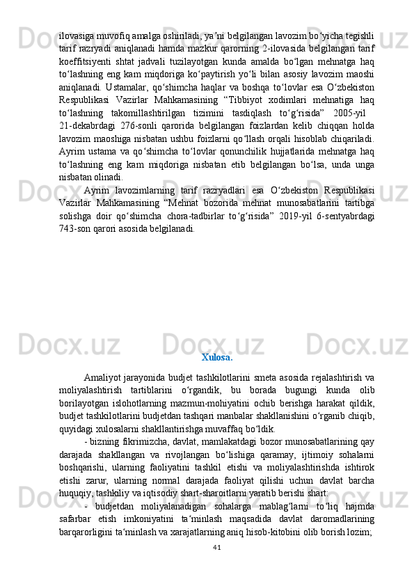 ilovasiga muvofiq amalga oshiriladi, ya ni belgilangan lavozim bo yicha tegishliʼ ʻ
tarif   razryadi   aniqlanadi   hamda   mazkur   qarorning   2-ilovasida   belgilangan   tarif
koeffitsiyenti   shtat   jadvali   tuzilayotgan   kunda   amalda   bo lgan   mehnatga   haq	
ʻ
to lashning   eng   kam   miqdoriga   ko paytirish   yo li   bilan   asosiy   lavozim   maoshi	
ʻ ʻ ʻ
aniqlanadi.   U stamalar,   qo shimcha   haqlar   va   boshqa   to lovlar   esa   O zbekiston	
ʻ ʻ ʻ
Respublikasi   Vazirlar   Mahkamasining   “Tibbiyot   xodimlari   mehnatiga   haq
to lashning   takomillashtirilgan   tizimini   tasdiqlash   to g risida”   2005-yil  	
ʻ ʻ ʻ
21-dekabrdagi   276-sonli   qarorida   belgilangan   foizlardan   kelib   chiqqan   holda
lavozim maoshiga nisbatan  ushbu foizlarni qo llash  orqali hisoblab chiqariladi.	
ʻ
Ayrim   ustama   va   qo shimcha   to lovlar   qonunchilik   hujjatlarida   mehnatga   haq	
ʻ ʻ
to lashning   eng   kam   miqdoriga   nisbatan   etib   belgilangan   bo lsa,   unda   unga	
ʻ ʻ
nisbatan olinadi.
Ayrim   lavozimlarning   tarif   razryadlari   esa   O zbekiston   Respublikasi	
ʻ
Vazirlar   Mahkamasining   “Mehnat   bozorida   mehnat   munosabatlarini   tartibga
solishga   doir   qo shimcha   chora-tadbirlar   to g risida”  	
ʻ ʻ ʻ 2019-yil   6-sentyabrdagi
743-son qarori asosida belgilanadi.
Xulosa.
Amaliyot jarayonida budjet   tashkilotlarini smeta asosida  rejalashtirish va
moliyalashtirish   tartiblarini   o rgandik,   bu   borada   bugungi   kunda   olib	
ʻ
borilayotgan   islohotlarning   mazmun-mohiyatini   ochib   berishga   harakat   qildik,
budjet tashkilotlarini budjetdan   tashqari manbalar shakllanishini o rganib chiqib,	
ʻ
quyidagi   xulosalarni shakllantirishga muvaffaq bo ldik.	
ʻ
- bizning fikrimizcha, davlat, mamlakatdagi bozor munosabatlarining qay
darajada   shakllangan   va   rivojlangan   bo lishiga   qaramay,   ijtimoiy   sohalarni	
ʻ
boshqarishi,   ularning   faoliyatini   tashkil   etishi   va   moliyalashtirishda   ishtirok
etishi   zarur,   ularning   normal   darajada   faoliyat   qilishi   uchun   davlat   barcha
huquqiy,   tashkiliy va iqtisodiy shart-sharoitlarni yaratib berishi shart:
-   budjetdan   moliyalanadigan   sohalarga   mablag larni   to liq   hajmda	
ʻ ʻ
safarbar   e tish   imkoniyatini   ta minlash   maqsadida   davlat   daromadlarining	
ʻ
barqarorligini   ta minlash va xarajatlarning aniq hisob-kitobini olib borish lozim;	
ʻ
41 
