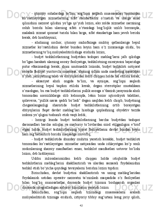 -   ijtimoiy   sohalardagi   ta lim,   sog liqni   saqlash   muassasalari   tomonidanʻ ʻ
ko rsatilayotgan   xizmatlarning   sifat   standartlarini   o rnatish   va   ularga   amal	
ʻ ʻ
qilinishini  nazorat  qilishni  yo lga  qo yish  lozim, aks xolda xizmatlar  narxining	
ʻ ʻ
oshib   borishi   bilan   ularning   sifati   o rtasidagi   bog liqlik   uzilib   bormoqda,	
ʻ ʻ
malakali   xizmat  qimmat   turishi  bilan  birga,  sifat  standartiga  ham   javob berishi
kerak, deb   hisoblaymiz;
-   aholining   nochor,   ijtimoiy   muhofazaga   muhtoj   qatlamlariga   bepul
xizmatlar   ko rsatilishini   davlat   bundan   keyin   ham   o z   zimmasiga   olishi,   bu	
ʻ ʻ
xizmatlarning to liq moliyalashtirilishiga erishishi lozim;	
ʻ
-   budjet   tashkilotlarining   budjetdan   tashqari   mablag larni   jalb   qilishga	
ʻ
bo lgan harakati ularning asosiy faoliyatiga, tashkilotning missiyasini bajarishga	
ʻ
putur   etkazmasligi   kerak,   shuni   unutmaslik   lozimki,   budjet   tashkiloti   notijorat
asosida faoliyat yurituvchi muassasa, shuning uchun unda marketing masalalari
o ylab, jamiyatning talab va ehtiyojlaridan kelib chiqqan holda hal etilishi kerak;
ʻ
-   aksariyat   aholi   ongida   ta lim,   va   ayniqsa,   sog liqni   saqlash	
ʻ ʻ
xizmatlarining   bepul   taqdim   etilishi   kerak,   degan   stereotiplar   mustahkam
o rnashgan, bu esa	
ʻ   budjet tashkilotlarini pullik asosga o tkazish jarayonida aholi	ʻ
tomonidan   noroziliklarga   olib   kelmoqda,   lekin   bozor   iqtisodiyoti   talablari,
qolaversa,  “pullik   narsa  qadrli   bo ladi”   degan  naqldan  kelib  chiqib,  budjetning	
ʻ
chegaralanganligi   sharoitida   budjet   tashkilotlarining   ortib   borayotgan
ehtiyojlarini   faqat   davlat   mablag lari   hisobiga   qoplashning   ob
ʻ y ektiv   tarzda
imkoni yo qligini tushunib etish	
ʻ   vaqti keldi;
-   hozirgi   kunda   budjet   tashkilotlarining   barcha   budjetdan   tashqari
daromadlari   barcha   soliqlar   va   majburiy   to lovlardan   ozod   etilganligini   e tirof	
ʻ ʻ
e tgan   holda,   budjet   tashkilotlarining   tijorat   faoliyatlarini   davlat   bundan   keyin
ham   rag batlantirib borishi maqsadga muvofiq;	
ʻ  
-   budjet   tashkilotida   shunday   muhitni   yaratish   kerakki,   budjet   tashkiloti
tomonidan   ko rsatilayotgan   xizmatlar   natijasidan   unda   ishlayotgan   ko p   sonli	
ʻ ʻ
xodimlarning   shaxsiy   manfaatlari   emas,   tashkilot   manfaatlari   ustuvor   bo lishi	
ʻ
lozim, deb hisblaymiz.
Ushbu   xulosalarimizdan   kelib   chiqqan   holda   istiqbolda   budjet
tashkilotlarini   mablag larini   shakllantirish   va   ulardan   samarali   foydalanishni	
ʻ
tashkil etish bo yicha quyidagi tavsiyalarni berishni lozim topdi	
ʻ m :  
Birinchidan,   davlat   budjetini   shakllantirish   va   uning   mablag laridan	
ʻ
foydalanish   ustidan   operativ   nazoratni   ta minlash   maqsadida   o z   faoliyatlari	
ʻ ʻ
bilan   bog liq   munosabatlar   doirasida   budjet   tizimini   boshqarish   organlari	
ʻ
doirasida   integrallashgan axborot tizimlarini yaratish lozim.  
Ikkinchidan,   sog liqni   saqlash   tizimidagi   muassasalarni   aralash	
ʻ
moliyalashtirish   tizimiga   erishish,   ixtiyoriy   tibbiy   sug urtani   keng   joriy   qilish,	
ʻ
42 