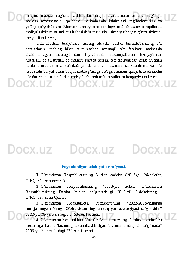 mavjud   maxsus   sug urta   tashkilotlari   orqali   shartnomalar   asosida   sog liqniʻ ʻ
saqlash   muassasasini   qo shma   moliyalashda   ishtirokini   rag batlantirish   va	
ʻ ʻ
yo lga qo yish	
ʻ ʻ   lozim.  M amlakat miqyosida sog liqni saqlash tizimi xarajatlarini	ʻ
moliyalashtirish   va uni rejalashtirishda majburiy ijtimoiy tibbiy sug urta tizimini	
ʻ
joriy qilish lozim;
Uchinchidan,   budjetdan   mablag   oluvchi   budjet   tashkilotlarining   o z	
ʻ
harajatlarini   mablag   bilan   ta minlashda   mustaqil   o z   faoliyati   natijasida	
ʻ ʻ
shakllanadigan   mablag ʻ lardan   foydalanish   imkoniyatlarini   kengaytirish.
Masalan, bo sh turgan ob ektlarni ijaraga berish, o z faoliyatidan kelib chiqqan	
ʻ ʻ ʻ
holda   tijorat   asosida   ko riladigan   daromadlar   tizimini   shakllantirish   va   o z	
ʻ ʻ
navbatida bu yul   bilan budjet mablag lariga bo lgan talabni qisqartirib aksincha	
ʻ ʻ
o z daromadlari	
ʻ   hisobidan moliyalashtirish imkoniyatlarini kengaytirish lozim.
Foydalanilgan adabiyotlar ro yxati.	
ʻ
1.   O zbekiston   Respublikasining   Budjet   kodeksi   (2013-yil   26-dekabr,	
ʻ
O RQ-360-son qonuni). 	
ʻ
2.   O zbekiston   Respublikasining   “2020-yil   uchun   O zbekiston	
ʻ ʻ
Respublikasining   Davlat   budjeti   to g risida”gi   2019-yil   9-dekabrdagi  	
ʻ ʻ
O RQ-589-sonli Qonuni.	
ʻ
3.   O zbekiston   Respublikasi   Prezidentining  	
ʻ “2022-2026-yillarga
mo ljallangan   Yangi   O zbekistonning   taraqqiyot   strategiyasi   to g risida”	
ʻ ʻ ʻ ʻ
2022-yil 28-yanva r idagi PF-60-son Farmoni.
4.   O zbekiston Respublikasi Vazirlar Mahkamasining “Tibbiyot xodimlari	
ʻ
mehnatiga   haq   to lashning   takomillashtirilgan   tizimini   tasdiqlash   to g risida”	
ʻ ʻ ʻ
2005-yil 21-dekabrdagi 276-sonli qarori.
43 