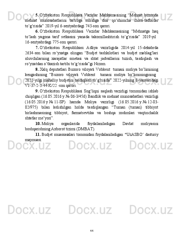 5.   O zbekiston   Respublikasi  ʻ Vazirlar   Mahkamasining   “Mehnat   bozorida
mehnat   munosabatlarini   tartibga   solishga   doir   qo shimcha   chora-tadbirlar	
ʻ
to g risida” 	
ʻ ʻ 2019-yil 6-sentyabrdagi 743-son  qarori.
6.   O zbekiston   Respublikasi  	
ʻ Vazirlar   Mahkamasining   “Mehnatga   haq
to lash   yagona   tarif   setkasini   yanada   takomillashtirish   to g risida”   2019-yil  	
ʻ ʻ ʻ
16-sentyabrdagi 775-son  qarori.
7.   O zbekiston   Respublikasi   Adliya   vazirligida   2014-yil   15-dekabrda	
ʻ
2634-son   bilan   ro yxatga   olingan   “Budjet   tashkilotlari   va   budjet   mablag lari	
ʻ ʻ
oluvchilarning   xarajatlar   smetasi   va   shtat   jadvallarini   tuzish,   tasdiqlash   va
ro yxatdan o tkazish tartibi to g risida”gi Nizom.	
ʻ ʻ ʻ ʻ
8.   Xalq  deputatlari   Buxoro  viloyati   Vobkent     tumani   moliya   bo’limining
kengashining   “Buxoro   viloyati   Vobkent     tumani   moliya   bo’liminingining  
2022-yilgi mahalliy budjetini tasdiqlash to g risida” 2022-yilning  	
ʻ ʻ 8 -yanvarida gi
VI-37-2-3-44-K/22  -son qarori.
9 .   O zbekiston  Respublikasi   Sog liqni   saqlash  vazirligi   tomonidan   ishlab	
ʻ ʻ
chiqilgan (16.05.2016   y   №   06-3/456) Bandlik va mehnat munosabatlari vazirligi
(16.05.2016   y   №   11-SP)   hamda   Moliya   vazirligi   (16.05.2016   y   №   12-03-
02/975)   bilan   kelishilgan   holda   tasdiqlangan   “Tuman   (tuman)   tibbiyot
birlashmasining   tibbiyot,   farmatsevtika   va   boshqa   xodimlari   vaqtinchalik
shtatlar me yori”. 
ʼ
10.   Moliya   organlarida   foydalaniladigan   Davlat   moliyasini
boshqarishning Axborot tizimi (DMBAT).
11.   Budjet muassasalari  tomonidan foydalaniladigan   “ UzASBO  dasturiy	
ʻ
majmuasi.  
44 