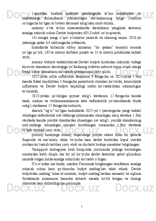 1-apreldan   boshlab   nodavlat   maktabgacha   ta lim   tashkilotlari   vaʻ
maktablarga   farzandlarini   yuborayotgan   ota-onalarning   oyiga   3   million
so mgacha bo lgan to lovlari daromad solig idan ozod etilishi;	
ʻ ʻ ʻ ʻ
umumiy   o rta   ta lim   muassasalarida   darsliklarni   yangilash   dasturini	
ʻ ʻ
amalga oshirish uchun Davlat  b udjetidan 605,0 mlrd. so m ajratish;	
ʻ
141   mingta   yangi   o quv   o rinlarini   yarati	
ʻ ʻ sh   va   ularning   sonini   2026-yil
yakuniga qadar 6,4 milliongacha yetkazi sh;
hududlarda   birlamchi   tibbiy   xizmatini   “bir   qadam”   tamoyili   asosida
yo lga qo yib, 105	
ʻ ʻ   ta oilaviy shifokor punkti va 31   ta oilaviy poliklinika tashkil
etish;
xususiy tibbiyot tashkilotlarida Davlat   b udjeti hisobidan imtiyozli toifaga
kiruvchi shaxslarni davolashga yo llashning elektron axborot tizimi orqali ularga	
ʻ
bepul tibbiy xizmatlarni ko rsatish mexanizmi	
ʻ ni  joriy qilish;
2022-yilda   yillik   inflyatsiya   darajasini   9   foizgacha   va   2023-yilda   5   foiz
hamda fiskal taqchillikni 3   foizgacha pasaytirish choralari ko rilishi, keyinchalik	
ʻ
inflyatsiya   va   Davlat   b udjeti   taqchilligi   ushbu   ko rsatkichdan   oshmasligini	
ʻ
ta minlash;	
ʻ
2023-yildan   qo shilgan   qiymat   solig i   stavkasini   12	
ʻ ʻ   foizgacha   hamda
bank,   moliya   va   telekommunikasiya   kabi   tadbirkorlik   yo nalishlarida   foyda	
ʻ
solig i stavkasini 15	
ʻ   foizgacha tushirish;
sharoiti “og ir” bo lgan hududlarda 2025-yil 1-yanvargacha yangi tashkil	
ʻ ʻ
etiladigan tadbirkorlik sub ektlariga aylanmadan olinadigan soliq stavkasi 1	
ʻ   foiz
stavkada hamda yuridik shaxslardan olinadigan yer solig i, yuridik shaxslarning	
ʻ
mol-mulkiga   solinadigan   soliqlari   hisoblangan   summadan   1   foiz   stavkada
to lash tizimini joriy etish;	
ʻ
ijtimoiy   himoyaga   muhtoj   fuqarolarga   jinoyat   ishlari   bilan   bir   qatorda
fuqarolik   va   ma muriy   ishlar   bo yicha   ham   davlat   hisobidan   bepul   yuridik	
ʻ ʻ
yordam ko rsatish tartibini joriy etish va shu kabi boshqa masalalar belgilangan;	
ʻ
Taraqqiyot   strategiyasi   besh   bosqichda,   yurtimizda   yillarga   beriladigan
nomlardan   kelib   chiqib,   har   bir   yil   bo yicha   davlat   dasturlari   qabul   qilinishini	
ʻ
nazarda tutgan holda amalga oshirilishi ko rsatib o tilgan.	
ʻ ʻ
O z-o zidan ma lumki, mazkur Farmonda belgilangan vazifalarni amalga	
ʻ ʻ ʻ
oshirish   uchun   ham   qo shimcha  	
ʻ b udjet   mablag lari   talab   etiladi.   Davlat	ʻ
b udjetidan   mablag  bilan ta minlash,  	
ʻ ʻ b udjet mablag laridan samarali va oqilona	ʻ
foydalanish   muammosi   hamisha   dolzarb   masala   bo lib   kelgan   va   hozirgi	
ʻ
sharoitda ham dolzarbligicha qolmoqda. 
5 