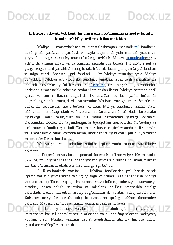 1.   Buxoro viloyati Vobkent  tumani moliya bo’limining  iqtisodiy tansifi,
hamda tashkiliy tuzilmasi bilan tanishish .
Moliya   —   markazlashgan   va   markazlashmagan   maqsadli   pul   fondlarini
hosil   qilish,   jamlash,   taqsimlash   va   qayta   taqsimlash   yoki   ishlatish   yuzasidan
paydo   bo ladigan   iqtisodiy   munosabatlarga   aytiladi.   Moliyaʻ   iqtisodiyotning   pul
sektorida   yuzaga   keladi   va   daromadlar   asosida   yuz   beradi.   Pul   sektori   pul   va
pulga tenglashtirilgan aktivlarning harakati bo lib, buning natijasida pul fondlari	
ʻ
vujudga   keladi.   Maqsadli   pul   fondlari   —   bu   Moliya   resurslari   yoki   Moliya
ob yektidir.   Moliya   sub yekti   shu   fondlarni   yaratish,   taqsimlash   va   ishlatishda	
ʼ ʼ
ishtirok   etuvchilar,   ya ni   korxonalar   (	
ʼ firmalar ),   turli   xo jaliklar,   xonadonlar,	ʻ
nodavlat jamoat tashkilotlari va davlat idoralaridan iborat. Moliya daromad hosil
qilish   va   uni   sarflashni   anglatadi.   Daromadlar   ilk   bor,   ya ni   birlamchi	
ʼ
taqsimlanganda korxona, davlat va xonadon Moliyasi yuzaga keladi. Bu o rinda	
ʻ
birlamchi   daromadlar   hosil   bo ladi,   korxona   Moliya   fondlarini   tashkil   etadi,	
ʻ
ishlovchilar   ish   haqi   oladi   va   bu   xonadon   daromadini   hosil   etadi,   korxonalar
byudjetga   soliq   to laydilar   va   bu   davlat   daromadini   yuzaga   keltiradi.	
ʻ
Daromadlar   ikkilamchi   taqsimlanganda   byudjetdan   trans-fertlar   (to lovlar)   va	
ʻ
turli maxsus fondlar ajratiladi. Daromadlar kayta taqsimlanganda turli nodavlat
va jamoat tashkilotlari korxonalardan, aholidan va byudjetdan pul olib, o zining	
ʻ
maxsus fondlarini hosil etadi.
Moliya   pul   munosabatlari   sifatida   iqtisodiyotda   muhim   vazifalarini
bajaradi: 
1. Taqsimlash vazifasi — jamiyat daromadi bo lgan yalpi ichki mahsulot	
ʻ
(YAIM) pul, qiymat shaklida iqtisodiyot sub yektlari o rtasida bo linadi, ulardan	
ʼ ʻ ʻ
har biri o z hissasini oladi, o z daromadiga ega bo ladi. 	
ʻ ʻ ʻ
2.   Rivojlantirish   vazifasi   —   Moliya   fondlaridan   pul   berish   orqali
iqtisodiyot   sub yektlarining   faolligi   yuzaga   keltiriladi.   Rag batlantirish   Moliya	
ʼ ʻ
vositalarini   qo llash   orqali,   chu-nonchi   mukofotlash,   subsidiya,   subvensiya
ʻ
ajratish,   jarima   solish,   sanatsiya   va   soliqlarni   qo llash   vositasida   amalga	
ʻ
oshiriladi.   Bozor   sharoitida   asosiy   rag batlantirish   vositasi   soliq   hisoblanadi.	
ʻ
Soliqdan   imtiyozlar   berish   soliq   to lovchilarni   qo liga   tekkan   daromadini
ʻ ʻ
oshiradi. Maqsadli imtiyozlar ularni yaxshi ishlashga undaydi. 
3.   Ijtimoi   y   himoya   vazifasi   —   nochor   aholi   qatlamlari   davlatdan,
korxona   va   har   xil   nodavlat   tashkilotlaridan   va   puldor   fuqarolardan   moliyaviy
yordam   oladi.   Mazkur   vazifani   davlat   byudjetining   ijtimoiy   himoya   uchun
ajratilgan mablag lari bajaradi. 	
ʻ
6 
