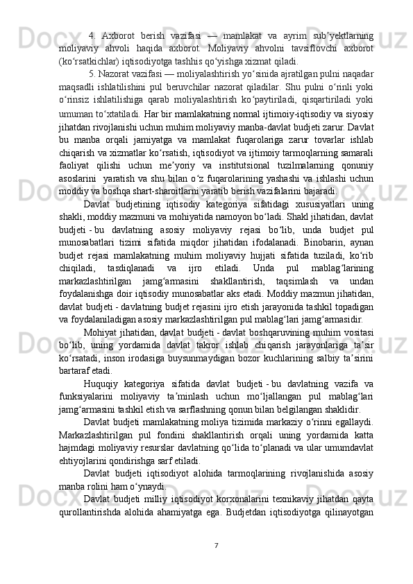 4.   Axborot   berish   vazifasi   —   mamlakat   va   ayrim   sub yektlarningʼ
moliyaviy   ahvoli   haqida   axborot.   Moliyaviy   ahvolni   tavsiflovchi   axborot
(ko rsatkichlar) iqtisodiyotga tashhis qo yishga xizmat qiladi. 	
ʻ ʻ
5. Nazorat vazifasi — moliyalashtirish yo sinida ajratilgan pulni naqadar	
ʻ
maqsadli   ishlatilishini   pul   beruvchilar   nazorat   qiladilar.   Shu   pulni   o rinli   yoki	
ʻ
o rinsiz   ishlatilishiga   qarab   moliyalashtirish   ko paytiriladi,   qisqartiriladi   yoki	
ʻ ʻ
umuman to xtatiladi.	
ʻ   Har bir mamlakatning normal ijtimoiy-iqtisodiy va siyosiy
jihatdan rivojlanishi uchun muhim moliyaviy manba-davlat  b udjeti zarur. Davlat
bu   manba   orqali   jamiyatga   va   mamlakat   fuqarolariga   zarur   tovarlar   ishlab
chiqarish va xizmatlar ko rsatish, iqtisodiyot va ijtimoiy tarmoqlarning samarali	
ʻ
faoliyat   qilishi   uchun   me yoriy   va   institutsional   tuzilmalarning   qonuniy	
ʼ
asoslarini     yaratish   va   shu   bilan   o z   fuqarolarining   yashashi   va   ishlashi   uchun	
ʻ
moddiy va boshqa shart-sharoitlarni yaratib berish vazifalarini bajaradi.
Davlat   b udjetining   iqtisodiy   kategoriya   sifatidagi   xususiyatlari   uning
shakli, moddiy mazmuni va mohiyatida namoyon bo ladi. Shakl jihatidan, davlat	
ʻ
b udjeti   -   bu   davlatning   asosiy   moliyaviy   rejasi   bo lib,   unda  	
ʻ b udjet   pul
munosabatlari   tizimi   sifatida   miqdor   jihatidan   ifodalanadi.   Binobarin,   aynan
b udjet   rejasi   mamlakatning   muhim   moliyaviy   hujjati   sifatida   tuziladi,   ko rib	
ʻ
chiqiladi,   tasdiqlanadi   va   ijro   etiladi.   Unda   pul   mablag larining	
ʻ
markazlashtirilgan   jamg armasini   shakllantirish,   taqsimlash   va   undan	
ʻ
foydalanishga doir iqtisodiy munosabatlar aks etadi. Moddiy mazmun jihatidan,
davlat   b udjeti   -   davlatning   b udjet rejasini ijro etish jarayonida tashkil topadigan
va foydalaniladigan asosiy markazlashtirilgan pul mablag lari jamg armasidir.	
ʻ ʻ
Mohiyat   jihatidan, davlat   b udjeti   -   davlat  boshqaruvining  muhim  vositasi
bo lib,   uning   yordamida   davlat   takror   ishlab   chi	
ʻ q arish   jarayonlariga   ta sir	ʼ
ko rsatadi,   inson   irodasiga   buysunmaydigan   bozor   kuchlarining   salbiy   ta sirini	
ʻ ʼ
bartaraf etadi.
Huquqiy   kategoriya   sifatida   davlat   b udjeti   -   bu   davlatning   vazifa   va
funksiyalarini   moliyaviy   ta minlash   uchun   mo ljallangan   pul   mablag lari	
ʼ ʻ ʻ
jamg armasini tashkil etish va sarflashning qonun bilan belgilangan shaklidir.	
ʻ
Davlat   b udjeti mamlakatning moliya tizimida markaziy o rinni egallaydi.	
ʻ
Markazlashtirilgan   pul   fondini   shakllantirish   orqali   uning   yordamida   katta
hajmdagi moliyaviy resurslar davlatning qo lida to planadi va ular umumdavlat	
ʻ ʻ
ehtiyojlarini qondirishga sarf etiladi.
Davlat   b udjeti   iqtisodiyot   alohida   tarmoqlarining   rivojlanishida   asosiy
manba rolini ham o ynaydi. 	
ʻ
Davlat   b udjeti   milliy   iqtisodiyot   korxonalarini   texnikaviy   jihatdan   qayta
qurollantirishda   alohida   ahamiyatga   ega.   Budjetdan   iqtisodiyotga   qilinayotgan
7 