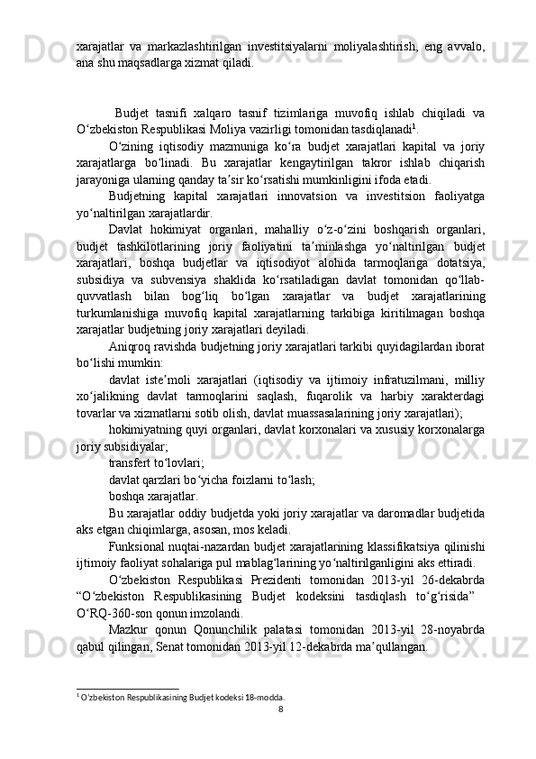 xarajatlar   va   markazlashtirilgan   investitsiyalarni   moliyalashtirish,   eng   avvalo,
ana shu maqsadlarga xizmat qiladi. 
Budjet   tasnifi   xalqaro   tasnif   tizimlariga   muvofiq   ishlab   chiqiladi   va
O zbekiston Respublikasi Moliya vazirligi tomonidan tasdiqlanadiʻ 1
.
O zining   iqtisodiy   mazmuniga   ko ra  	
ʻ ʻ b udjet   xarajatlari   kapital   va   joriy
xarajatlarga   bo linadi.   Bu   xarajatlar   kengaytirilgan   takror   ishlab   chiqarish	
ʻ
jarayoniga ularning qanday ta sir ko rsatishi mumkinligini ifoda etadi. 	
ʼ ʻ
Budjetning   kapital   xarajatlari   innovatsion   va   investitsion   faoliyatga
yo naltirilgan xarajatlardir.	
ʻ
Davlat   hokimiyat   organlari ,   mahalliy   o z-o zini   boshqarish   organlari,	
ʻ ʻ
b udjet   tashkilotlarining   joriy   faoliyatini   ta minlashga   yo naltirilgan  	
ʼ ʻ b udjet
xarajatlari,   boshqa   b udjetlar   va   iqtisodiyot   alohida   tarmoqlariga   dotatsiya ,
subsidiya   va   subvensiya   shaklida   ko rsatiladigan   davlat   tomonidan   qo llab-	
ʻ ʻ
quvvatlash   bilan   bog liq   bo lgan   xarajatlar   va  	
ʻ ʻ b udjet   xarajatlarining
turkumlanishiga   muvofiq   kapital   xarajatlarning   tarkibiga   kiritilmagan   boshqa
xarajatlar  b udjetning joriy xarajatlari deyiladi.
Aniqroq ravishda  b udjetning joriy xarajatlari tarkibi quyidagilardan iborat
bo lishi mumkin: 	
ʻ
davlat   iste moli   xarajatlari   (iqtisodiy   va   ijtimoiy   infratuzilmani,   milliy	
ʼ
xo jalikning   davlat   tarmoqlarini   saqlash,   fuqarolik   va   harbiy   xarakterdagi	
ʻ
tovarlar  va xizmatlarni sotib olish , davlat muassasalarining joriy xarajatlari); 
hokimiyatning quyi organlari, davlat korxonalari va xususiy korxonalarga
joriy subsidiyalar; 
transfert to lovlari; 	
ʻ
davlat qarzlari bo yicha foizlarni to lash; 	
ʻ ʻ
boshqa xarajatlar. 
Bu xarajatlar oddiy  b udjetda yoki joriy xarajatlar va daromadlar budjetida
aks etgan chiqimlarga , asosan, mos keladi. 
Funksional nuqtai-nazardan   b udjet xarajatlarining klassifikatsiya qilinishi
ijtimoiy faoliyat sohalariga pul mablag larining yo naltirilganligini aks ettiradi.	
ʻ ʻ
O zbekiston   Respublikasi   Prezidenti   tomonidan   2013-yil   26-dekabrda	
ʻ
“O zbekiston   Respublikasining   Budjet   kodeksini   tasdiqlash   to g risida”  	
ʻ ʻ ʻ
O RQ-360-son qonun imzolandi. 
ʻ
Mazkur   qonun   Qonunchilik   palatasi   tomonidan   2013-yil   28-noyabrda
qabul qilingan, Senat tomonidan 2013-yil 12-dekabrda ma qullangan.	
ʼ
1
  Oʻzbekiston Respublikasining Budjet kodeksi 18-modda.
8 