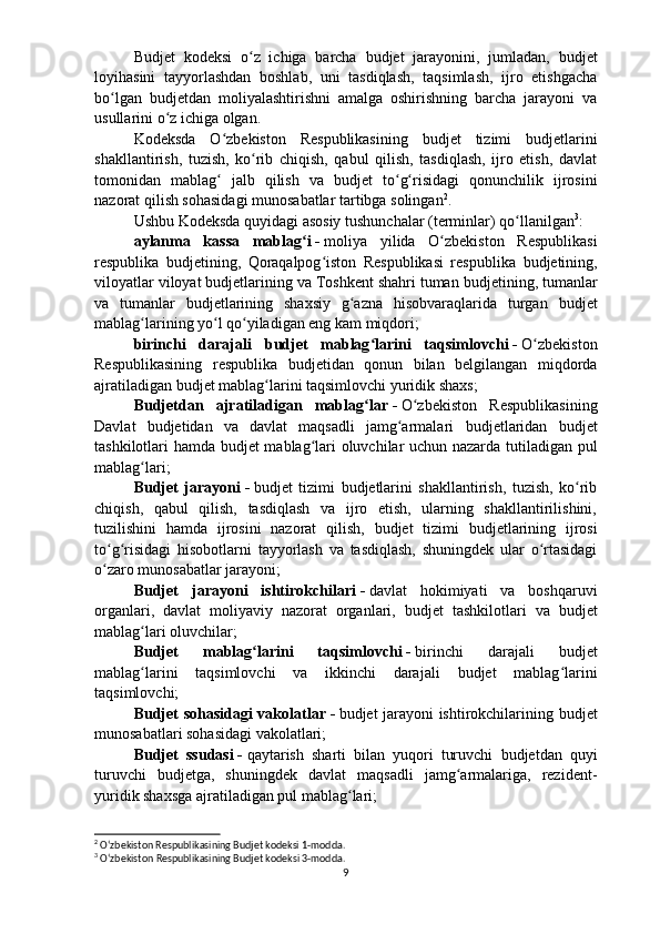 Budjet   kodeksi   o z   ichiga   barcha  ʻ b udjet   jarayonini,   jumladan,   b udjet
loyihasini   tayyorlashdan   boshlab,   uni   tasdiqlash,   taqsimlash,   ijro   etishgacha
bo lgan  	
ʻ b udjetdan   moliyalashtirishni   amalga   oshirishning   barcha   jarayoni   va
usullarini o z ichiga olgan.	
ʻ
Kodeksda   O zbekiston   Respublikasining  	
ʻ b udjet   tizimi   b udjetlarini
shakllantirish,   tuzish,   ko rib   chiqish,   qabul   qilish,   tasdiqlash,   ijro   etish,   davlat	
ʻ
tomonidan   mablag   jalb   qilish   va  	
ʻ b udjet   to g risidagi   qonunchilik   ijrosini	ʻ ʻ
nazorat qilish sohasidagi munosabatlar tartibga solingan 2
.
Ushbu Kodeksda quyidagi asosiy tushunchalar (terminlar) qo llanilgan	
ʻ 3
:
aylanma   kassa   mablag i	
ʻ   -   moliya   yilida   O zbekiston   Respublikasi	ʻ
respublika   b udjetining,   Qoraqalpog iston   Respublikasi   respublika  	
ʻ b udjetining,
viloyatlar viloyat  b udjetlarining va Toshkent shahri tuman  b udjetining, tumanlar
va   tumanlar   b udjetlarining   shaxsiy   g azna   hisobvaraqlarida   turgan  	
ʻ b udjet
mablag larining yo l qo yiladigan eng kam miqdori;	
ʻ ʻ ʻ
birinchi   darajali   b udjet   mablag larini   taqsimlovchi	
ʻ   -   O zbekiston	ʻ
Respublikasining   respublika   b udjetidan   qonun   bilan   belgilangan   miqdorda
ajratiladigan  b udjet mablag larini taqsimlovchi yuridik shaxs;	
ʻ
Budjetdan   ajratiladigan   mablag lar	
ʻ   -   O zbekiston   Respublikasining	ʻ
Davlat   b udjetidan   va   davlat   maqsadli   jamg armalari  	
ʻ b udjetlaridan   b udjet
tashkilotlari hamda   b udjet mablag lari oluvchilar uchun nazarda tutiladigan pul	
ʻ
mablag lari; 	
ʻ
Budjet   jarayoni   -   b udjet   tizimi   b udjetlarini   shakllantirish,   tuzish,   ko rib	
ʻ
chiqish,   qabul   qilish,   tasdiqlash   va   ijro   etish,   ularning   shakllantirilishini,
tuzilishini   hamda   ijrosini   nazorat   qilish,   b udjet   tizimi   b udjetlarining   ijrosi
to g risidagi   hisobotlarni   tayyorlash   va   tasdiqlash,   shuningdek   ular   o rtasidagi	
ʻ ʻ ʻ
o zaro munosabatlar jarayoni; 
ʻ
Budjet   jarayoni   ishtirokchilari   -   davlat   hokimiyati   va   boshqaruvi
organlari,   davlat   moliyaviy   nazorat   organlari,   b udjet   tashkilotlari   va   b udjet
mablag lari oluvchilar;	
ʻ
Budjet   mablag larini   taqsimlovchi	
ʻ   -   birinchi   darajali   b udjet
mablag larini   taqsimlovchi   va   ikkinchi   darajali  	
ʻ b udjet   mablag larini	ʻ
taqsimlovchi;
Budjet sohasidagi vakolatlar   -   b udjet jarayoni ishtirokchilarining   b udjet
munosabatlari sohasidagi vakolatlari;
Budjet   ssudasi   -   qaytarish   sharti   bilan   yuqori   turuvchi   b udjetdan   quyi
turuvchi   b udjetga,   shuningdek   davlat   maqsadli   jamg armalariga,   rezident-	
ʻ
yuridik shaxsga ajratiladigan pul mablag lari;	
ʻ
2
 Oʻzbekiston Respublikasining Budjet kodeksi 1-modda.
3
  Oʻzbekiston Respublikasining Budjet kodeksi 3-modda.
9 