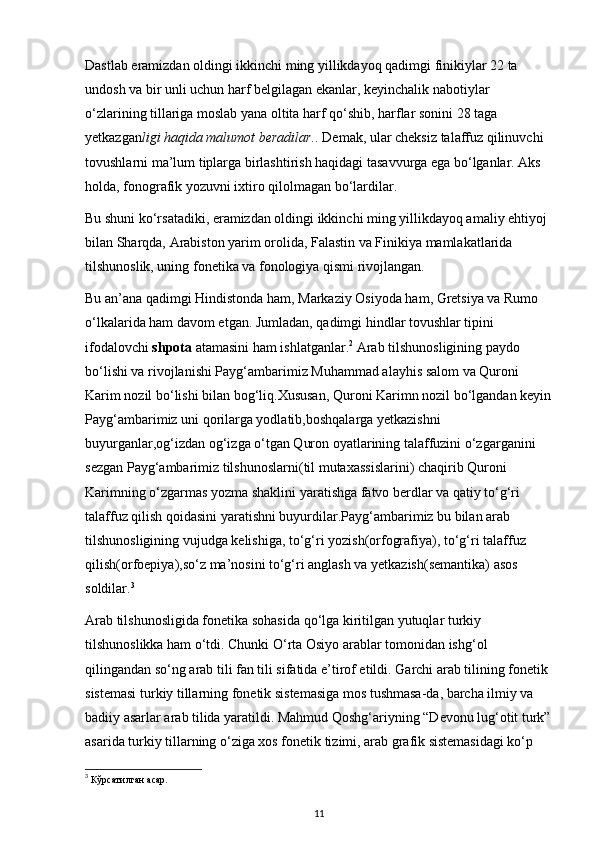 Dastlab eramizdan oldingi ikkinchi ming yillikdayoq qadimgi finikiylar 22 ta 
undosh va bir unli uchun harf belgilagan ekanlar, keyinchalik nabotiylar 
o‘zlarining tillariga moslab yana oltita harf qo‘shib, harflar sonini 28 taga 
yetkazgan ligi haqida malumot beradilar. . Demak, ular cheksiz talaffuz qilinuvchi 
tovushlarni ma’lum tiplarga birlashtirish haqidagi tasavvurga ega bo‘lganlar. Aks 
holda, fonografik yozuvni ixtiro qilolmagan bo‘lardilar. 
Bu shuni ko‘rsatadiki, eramizdan oldingi ikkinchi ming yillikdayoq amaliy ehtiyoj 
bilan Sharqda, Arabiston yarim orolida, Falastin va Finikiya mamlakatlarida 
tilshunoslik, uning fonetika va fonologiya qismi rivojlangan. 
Bu an’ana qadimgi Hindistonda ham, Markaziy Osiyoda ham, Gretsiya va Rumo 
o‘lkalarida ham davom etgan. Jumladan, qadimgi hindlar tovushlar tipini 
ifodalovchi  shpota  atamasini ham ishlatganlar. 2
 Arab tilshunosligining paydo 
bo‘lishi va rivojlanishi Payg‘ambarimiz Muhammad alayhis salom va Quroni 
Karim nozil bo‘lishi bilan bog‘liq.Xususan, Quroni Karimn nozil bo‘lgandan keyin
Payg‘ambarimiz uni qorilarga yodlatib,boshqalarga yetkazishni 
buyurganlar,og‘izdan og‘izga o‘tgan Quron oyatlarining talaffuzini o‘zgarganini 
sezgan Payg‘ambarimiz tilshunoslarni(til mutaxassislarini) chaqirib Quroni 
Karimning o‘zgarmas yozma shaklini yaratishga fatvo berdlar va qatiy to‘g‘ri 
talaffuz qilish qoidasini yaratishni buyurdilar.Payg‘ambarimiz bu bilan arab 
tilshunosligining vujudga kelishiga, to‘g‘ri yozish(orfografiya), to‘g‘ri talaffuz 
qilish(orfoepiya),so‘z ma’nosini to‘g‘ri anglash va yetkazish(semantika) asos 
soldilar. 3
 
Arab tilshunosligida fonetika sohasida qo‘lga kiritilgan yutuqlar turkiy 
tilshunoslikka ham o‘tdi. Chunki O‘rta Osiyo arablar tomonidan ishg‘ol 
qilingandan so‘ng arab tili fan tili sifatida e’tirof etildi. Garchi arab tilining fonetik 
sistemasi turkiy tillarning fonetik sistemasiga mos tushmasa-da, barcha ilmiy va 
badiiy asarlar arab tilida yaratildi. Mahmud Qoshg‘ariyning “Devonu lug‘otit turk”
asarida turkiy tillarning o‘ziga xos fonetik tizimi, arab grafik sistemasidagi ko‘p 
3
 Кўрсатилган асар. 
11 