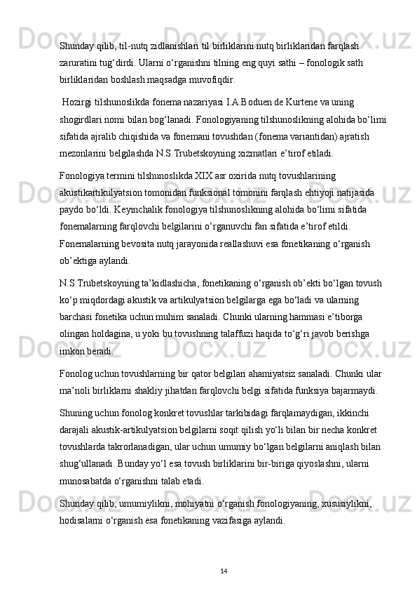 Shunday qilib, til-nutq zidlanishlari til birliklarini nutq birliklaridan farqlash 
zaruratini tug‘dirdi. Ularni o‘rganishni tilning eng quyi sathi – fonologik sath 
birliklaridan boshlash maqsadga muvofiqdir.  
 Hozirgi tilshunoslikda fonema nazariyasi I.A.Boduen de Kurtene va uning 
shogirdlari nomi bilan bog‘lanadi. Fonologiyaning tilshunoslikning alohida bo‘limi
sifatida ajralib chiqishida va fonemani tovushdan (fonema variantidan) ajratish 
mezonlarini belgilashda N.S.Trubetskoyning xizmatlari e’tirof etiladi. 
Fonologiya termini tilshunoslikda XIX asr oxirida nutq tovushlarining 
akustikartikulyatsion tomonidan funksional tomonini farqlash ehtiyoji natijasida 
paydo bo‘ldi. Keyinchalik fonologiya tilshunoslikning alohida bo‘limi sifatida 
fonemalarning farqlovchi belgilarini o‘rganuvchi fan sifatida e’tirof etildi. 
Fonemalarning bevosita nutq jarayonida reallashuvi esa fonetikaning o‘rganish 
ob’ektiga aylandi. 
N.S.Trubetskoyning ta’kidlashicha, fonetikaning o‘rganish ob’ekti bo‘lgan tovush 
ko‘p miqdordagi akustik va artikulyatsion belgilarga ega bo‘ladi va ularning 
barchasi fonetika uchun muhim sanaladi. Chunki ularning hammasi e’tiborga 
olingan holdagina, u yoki bu tovushning talaffuzi haqida to‘g‘ri javob berishga 
imkon beradi.  
Fonolog uchun tovushlarning bir qator belgilari ahamiyatsiz sanaladi. Chunki ular 
ma’noli birliklarni shakliy jihatdan farqlovchi belgi sifatida funksiya bajarmaydi. 
Shuning uchun fonolog konkret tovushlar tarkibidagi farqlamaydigan, ikkinchi 
darajali akustik-artikulyatsion belgilarni soqit qilish yo‘li bilan bir necha konkret 
tovushlarda takrorlanadigan, ular uchun umumiy bo‘lgan belgilarni aniqlash bilan 
shug‘ullanadi. Bunday yo‘l esa tovush birliklarini bir-biriga qiyoslashni, ularni 
munosabatda o‘rganishni talab etadi. 
Shunday qilib, umumiylikni, mohiyatni o‘rganish fonologiyaning, xususiylikni, 
hodisalarni o‘rganish esa fonetikaning vazifasiga aylandi. 
14 
