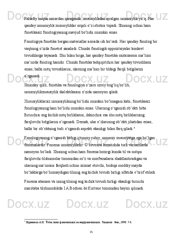 Falsafiy nuqtai nazardan qaraganda, xususiylikdan ajralgan umumiylik yo‘q. Har 
qanday umumiylik xususiyliklar orqali o‘z isbotini topadi. Shuning uchun ham 
fonetikasiz fonologiyaning mavjud bo‘lishi mumkin emas.  
Fonologiya fonetika bergan materiallar asosida ish ko‘radi. Har qanday fonolog bir
vaqtning o‘zida fonetist sanaladi. Chunki fonologik oppozitsiyalar konkret 
tovushlarga tayanadi. Shu bilan birga, har qanday fonetika mutaxassisi ma’lum 
ma’noda fonolog hamdir. Chunki fonetika tadqiqotchisi har qanday tovushlarni 
emas, balki nutq tovushlarini, ularning ma’lum bir tildagi farqli belgilarini 
o‘rganadi. 
Shunday qilib, fonetika va fonologiya o‘zaro uzviy bog‘liq bo‘lib, 
umumiylikxususiylik dialektikasini o‘zida namoyon qiladi.  
Xususiyliklarsiz umumiylikning bo‘lishi mumkin bo‘lmagani kabi, fonetikasiz 
fonologiyaning ham bo‘lishi mumkin emas. Ularning o‘rganish ob’ekti bitta. 
Birinchisi eng kichik nutq birliklarini, ikkinchisi esa shu nutq birliklarining 
farqlovchi belgilarini o‘rganadi. Demak, ular o‘zlarining ob’ekti jihatidan emas, 
balki bir ob’ektning turli o‘rganish aspekti ekanligi bilan farq qiladi. 6
 
Fonologiyaning o‘rganish birligi ijtimoiy-ruhiy, umumiy xususiyatga ega bo‘lgan 
fonemalardir. Fonema umumiylikdir. U bevosita kuzatishda turli variantlarda 
namoyon bo‘ladi. Shuning uchun ham fonema hozirgi kunda til va nutqni 
farqlovchi tilshunoslar tomonidan so‘z va morfemalarni shakllantiradigan va 
ularning ma’nosini farqlash uchun xizmat etuvchi, boshqa moddiy mayda 
bo‘laklarga bo‘linmaydigan tilning eng kichik tovush birligi sifatida e’tirof etiladi. 
Fonema atamasi va uning tilning eng kichik tovush birligi ekanligi birinchi 
marotaba tilshunoslikda I.A.Boduen de Kurtene tomonidan bayon qilinadi. 
6
 Нурмонов А.Н. Ўзбек тили фонологияси ва морфонологияси. Тошкент: Фан, 1990. 7-б. 
15 