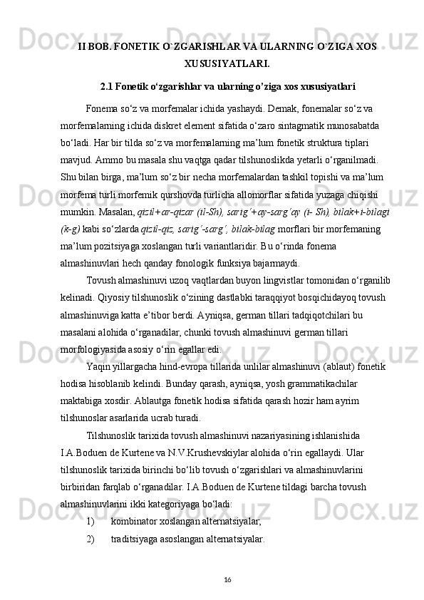 II BOB. FONETIK O`ZGARISHLAR VA ULARNING O`ZIGA XOS
XUSUSIYATLARI.
2.1 Fonetik o‘zgarishlar va ularning o’ziga xos xususiyatlari
Fonema so‘z va morfemalar ichida yashaydi. Demak, fonemalar so‘z va 
morfemalarning ichida diskret element sifatida o‘zaro sintagmatik munosabatda 
bo‘ladi. Har bir tilda so‘z va morfemalarning ma’lum fonetik struktura tiplari 
mavjud. Ammo bu masala shu vaqtga qadar tilshunoslikda yetarli o‘rganilmadi. 
Shu bilan birga, ma’lum so‘z bir necha morfemalardan tashkil topishi va ma’lum 
morfema turli morfemik qurshovda turlicha allomorflar sifatida yuzaga chiqishi 
mumkin. Masalan,  qizil+ar-qizar (il-Sh), sarig‘+ay-sarg‘ay (i- Sh), bilak+i-bilagi 
(k-g)   kabi so‘zlarda  qizil-qiz, sarig‘-sarg‘, bilak-bilag  morflari bir morfemaning 
ma’lum pozitsiyaga xoslangan turli variantlaridir. Bu o‘rinda fonema 
almashinuvlari hech qanday fonologik funksiya bajarmaydi. 
Tovush almashinuvi uzoq vaqtlardan buyon lingvistlar tomonidan o‘rganilib 
kelinadi. Qiyosiy tilshunoslik o‘zining dastlabki taraqqiyot bosqichidayoq tovush 
almashinuviga katta e’tibor berdi. Ayniqsa, german tillari tadqiqotchilari bu 
masalani alohida o‘rganadilar, chunki tovush almashinuvi german tillari 
morfologiyasida asosiy o‘rin egallar edi. 
Yaqin yillargacha hind-evropa tillarida unlilar almashinuvi (ablaut) fonetik 
hodisa hisoblanib kelindi. Bunday qarash, ayniqsa, yosh grammatikachilar 
maktabiga xosdir. Ablautga fonetik hodisa sifatida qarash hozir ham ayrim 
tilshunoslar asarlarida ucrab turadi. 
Tilshunoslik tarixida tovush almashinuvi nazariyasining ishlanishida 
I.A.Boduen de Kurtene va N.V.Krushevskiylar alohida o‘rin egallaydi. Ular 
tilshunoslik tarixida birinchi bo‘lib tovush o‘zgarishlari va almashinuvlarini 
birbiridan farqlab o‘rganadilar. I.A.Boduen de Kurtene tildagi barcha tovush 
almashinuvlarini ikki kategoriyaga bo‘ladi: 
1)   kombinator xoslangan alternatsiyalar; 
2)   traditsiyaga asoslangan alternatsiyalar. 
16 