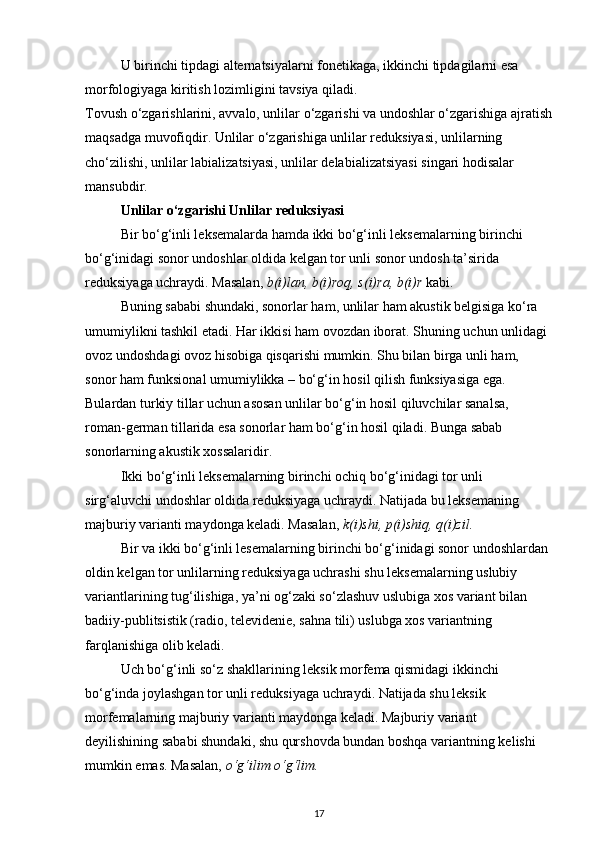 U birinchi tipdagi alternatsiyalarni fonetikaga, ikkinchi tipdagilarni esa 
morfologiyaga kiritish lozimligini tavsiya qiladi. 
Tovush o‘zgarishlarini, avvalo, unlilar o‘zgarishi va undoshlar o‘zgarishiga ajratish
maqsadga muvofiqdir. Unlilar o‘zgarishiga unlilar reduksiyasi, unlilarning 
cho‘zilishi, unlilar labializatsiyasi, unlilar delabializatsiyasi singari hodisalar 
mansubdir. 
Unlilar o‘zgarishi Unlilar reduksiyasi
Bir bo‘g‘inli leksemalarda hamda ikki bo‘g‘inli leksemalarning birinchi 
bo‘g‘inidagi sonor undoshlar oldida kelgan tor unli sonor undosh ta’sirida 
reduksiyaga uchraydi. Masalan,  b(i)lan, b(i)roq, s(i)ra, b(i)r  kabi. 
Buning sababi shundaki, sonorlar ham, unlilar ham akustik belgisiga ko‘ra 
umumiylikni tashkil etadi. Har ikkisi ham ovozdan iborat. Shuning uchun unlidagi 
ovoz undoshdagi ovoz hisobiga qisqarishi mumkin. Shu bilan birga unli ham, 
sonor ham funksional umumiylikka – bo‘g‘in hosil qilish funksiyasiga ega. 
Bulardan turkiy tillar uchun asosan unlilar bo‘g‘in hosil qiluvchilar sanalsa, 
roman-german tillarida esa sonorlar ham bo‘g‘in hosil qiladi. Bunga sabab 
sonorlarning akustik xossalaridir. 
Ikki bo‘g‘inli leksemalarning birinchi ochiq bo‘g‘inidagi tor unli 
sirg‘aluvchi undoshlar oldida reduksiyaga uchraydi. Natijada bu leksemaning 
majburiy varianti maydonga keladi. Masalan,  k(i)shi, p(i)shiq, q(i)zil.  
Bir va ikki bo‘g‘inli lesemalarning birinchi bo‘g‘inidagi sonor undoshlardan 
oldin kelgan tor unlilarning reduksiyaga uchrashi shu leksemalarning uslubiy 
variantlarining tug‘ilishiga, ya’ni og‘zaki so‘zlashuv uslubiga xos variant bilan 
badiiy-publitsistik (radio, televidenie, sahna tili) uslubga xos variantning 
farqlanishiga olib keladi. 
Uch bo‘g‘inli so‘z shakllarining leksik morfema qismidagi ikkinchi 
bo‘g‘inda joylashgan tor unli reduksiyaga uchraydi. Natijada shu leksik 
morfemalarning majburiy varianti maydonga keladi. Majburiy variant 
deyilishining sababi shundaki, shu qurshovda bundan boshqa variantning kelishi 
mumkin emas. Masalan,  o‘g‘ilim o‘g‘lim.  
17 