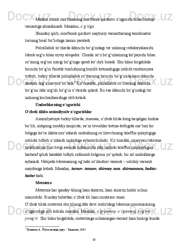 Mazkur leksik morfemaning morfemik qurshovi o‘zgarishi bilan boshqa 
variantiga almashinadi. Masalan,  o‘g‘ilga. 
Shunday qilib, morfemik qurshov majburiy variantlarning kombinator 
turining hosil bo‘lishiga zamin yaratadi. 
Polisillabik so‘zlarda ikkinchi bo‘g‘indagi tor unlining reduksiyalanishi 
leksik urg‘u bilan uzviy aloqador. Chunki so‘z bo‘g‘inlarining ko‘payishi bilan 
so‘zning urg‘usi oxirgi bo‘g‘inga qarab ko‘chib boradi. Shu bilan birgalikda 
birinchi bo‘g‘in fonetik tuzilishining buzilib ketmasligiga intilish tendensiyasi 
tufayli, turkiy tillarda polisillabik so‘zlarning birinchi bo‘g‘inida ham ikkinchi 
darajali urg‘u mavjud bo‘ladi. 7
 Ko‘rinadiki, polisillabik so‘zlarning ikkinchi 
bo‘g‘ini ikki urg‘uli bo‘g‘in o‘rtasida qoladi. Bu esa ikkinchi bo‘g‘indagi tor 
unlining kuchsizlanishiga olib keladi.
Undoshlarning o‘zgarishi 
O‘zbek tilida assimilyativ o‘zgarishlar 
Assimilyatsiya turkiy tillarda, xususan, o‘zbek tilida keng tarqalgan hodisa 
bo‘lib, nutqning moddiy zanjirida, ya’ni tovushlar ketma-ketligida ma’lum bir 
belgiga ko‘ra ikkita noo‘xshash undoshning so‘zlovchining talaffuz qulayligiga 
intilishi tufayli o‘xshash undoshga aylantirilishidir. Ko‘rinadiki, muayyan leksema 
tarkibida ma’lum belgi asosida zidlanuvchi ikki undosh talaffuz noqulayligini 
bartaraf qilish harakati tufayli zidlanish belgisini yo‘qotadi, bir xil undoshlarga 
aylanadi. Natijada leksemaning og‘zaki so‘zlashuv varianti – uslubiy varianti 
maydonga keladi. Masalan,  tarnov- tannov, shirmoy non- shirmonnon, badtar- 
battar  kabi.   
Metateza 
Metateza har qanday tilning ham diaxron, ham sinxron holati uchun 
mansubdir. Bunday holatdan o‘zbek tili ham mustasno emas. 
O‘zbek tilida metateza shu tilning ikki davr orali ѓ idagi leksema nomemasining 
o‘zgaruviga olib kelishi mumkin. Masalan,  o‘granmoq- o‘rganmoq, yog‘mir-
yomg‘ir.  Shu bilan birgalikda, metatezaga uchramagan variant ham hozirgi kunda 
7
 Ғуломов А. Ўзбек тилида урғу. -Тошкент, 1947. 
18 