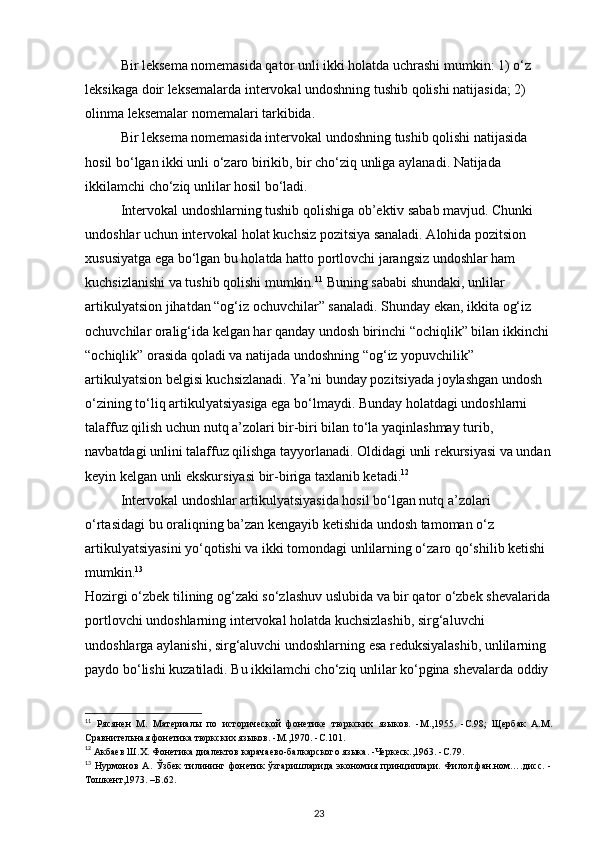Bir leksema nomemasida qator unli ikki holatda uchrashi mumkin: 1) o‘z 
leksikaga doir leksemalarda intervokal undoshning tushib qolishi natijasida; 2) 
olinma leksemalar nomemalari tarkibida. 
Bir leksema nomemasida intervokal undoshning tushib qolishi natijasida 
hosil bo‘lgan ikki unli o‘zaro birikib, bir cho‘ziq unliga aylanadi. Natijada 
ikkilamchi cho‘ziq unlilar hosil bo‘ladi. 
Intervokal undoshlarning tushib qolishiga ob’ektiv sabab mavjud. Chunki 
undoshlar uchun intervokal holat kuchsiz pozitsiya sanaladi. Alohida pozitsion 
xususiyatga ega bo‘lgan bu holatda hatto portlovchi jarangsiz undoshlar ham 
kuchsizlanishi va tushib qolishi mumkin. 11
 Buning sababi shundaki, unlilar 
artikulyatsion jihatdan “og‘iz ochuvchilar” sanaladi. Shunday ekan, ikkita og‘iz 
ochuvchilar oralig‘ida kelgan har qanday undosh birinchi “ochiqlik” bilan ikkinchi 
“ochiqlik” orasida qoladi va natijada undoshning “og‘iz yopuvchilik” 
artikulyatsion belgisi kuchsizlanadi. Ya’ni bunday pozitsiyada joylashgan undosh 
o‘zining to‘liq artikulyatsiyasiga ega bo‘lmaydi. Bunday holatdagi undoshlarni 
talaffuz qilish uchun nutq a’zolari bir-biri bilan to‘la yaqinlashmay turib, 
navbatdagi unlini talaffuz qilishga tayyorlanadi. Oldidagi unli rekursiyasi va undan
keyin kelgan unli ekskursiyasi bir-biriga taxlanib ketadi. 12
 
Intervokal undoshlar artikulyatsiyasida hosil bo‘lgan nutq a’zolari 
o‘rtasidagi bu oraliqning ba’zan kengayib ketishida undosh tamoman o‘z 
artikulyatsiyasini yo‘qotishi va ikki tomondagi unlilarning o‘zaro qo‘shilib ketishi 
mumkin. 13
 
Hozirgi o‘zbek tilining og‘zaki so‘zlashuv uslubida va bir qator o‘zbek shevalarida
portlovchi undoshlarning intervokal holatda kuchsizlashib, sirg‘aluvchi 
undoshlarga aylanishi, sirg‘aluvchi undoshlarning esa reduksiyalashib, unlilarning 
paydo bo‘lishi kuzatiladi. Bu ikkilamchi cho‘ziq unlilar ko‘pgina shevalarda oddiy 
11
  Рясянен   М.   Материалы   по   исторической   фонетике   тюркских   языков.   -М.,1955.   -С.98;   Щербак   А.М.
Сравнительная фонетика тюркских языков. -М.,1970. -С.101. 
12
 Акбаев Ш.Х. Фонетика диалектов карачаево-балкарского языка. -Черкеск.,1963. -С.79. 
13
  Нурмонов   А.   Ўзбек   тилининг   фонетик   ўзгаришларида   экономия   принциплари.   Филол.фан.ном….дисс.   -
Тошкент,1973. –Б.62. 
23 