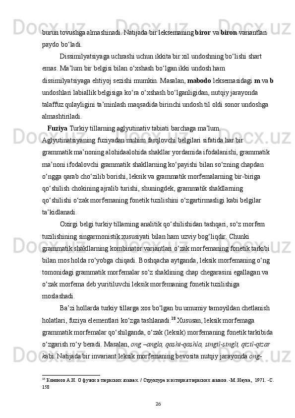 burun tovushga almashinadi. Natijada bir leksemaning  biror  va  biron  variantlari 
paydo bo‘ladi. 
Dissimilyatsiyaga uchrashi uchun ikkita bir xil undoshning bo‘lishi shart 
emas. Ma’lum bir belgisi bilan o‘xshash bo‘lgan ikki undosh ham 
dissimilyatsiyaga ehtiyoj sezishi mumkin. Masalan,  mabodo  leksemasidagi  m  va  b
undoshlari labiallik belgisiga ko‘ra o‘xshash bo‘lganligidan, nutqiy jarayonda 
talaffuz qulayligini ta’minlash maqsadida birinchi undosh til oldi sonor undoshga 
almashtiriladi. 
   Fuziya  Turkiy tillarning aglyutinativ tabiati barchaga ma’lum. 
Aglyutinatsiyaning fuziyadan muhim farqlovchi belgilari sifatida har bir 
grammatik ma’noning alohidaalohida shakllar yordamida ifodalanishi, grammatik 
ma’noni ifodalovchi grammatik shakllarning ko‘payishi bilan so‘zning chapdan 
o‘ngga qarab cho‘zilib borishi, leksik va grammatik morfemalarning bir-biriga 
qo‘shilish chokining ajralib turishi, shuningdek, grammatik shakllarning 
qo‘shilishi o‘zak morfemaning fonetik tuzilishini o‘zgartirmasligi kabi belgilar 
ta’kidlanadi. 
Oxirgi belgi turkiy tillarning analitik qo‘shilishidan tashqari, so‘z morfem 
tuzilishining singarmonistik xususiyati bilan ham uzviy bog‘liqdir. Chunki 
grammatik shakllarning kombinator variantlari o‘zak morfemaning fonetik tarkibi 
bilan mos holda ro‘yobga chiqadi. Boshqacha aytganda, leksik morfemaning o‘ng 
tomonidagi grammatik morfemalar so‘z shaklining chap chegarasini egallagan va 
o‘zak morfema deb yuritiluvchi leksik morfemaning fonetik tuzilishiga 
moslashadi. 
Ba’zi hollarda turkiy tillarga xos bo‘lgan bu umumiy tamoyildan chetlanish 
holatlari, fuziya elementlari ko‘zga tashlanadi. 18
 Xususan, leksik morfemaga 
grammatik morfemalar qo‘shilganda, o‘zak (leksik) morfemaning fonetik tarkibida
o‘zgarish ro‘y beradi. Masalan,  ong –angla, qashi-qashla, singil-singli, qizil-qizar 
k abi. Natijada bir invariant leksik morfemaning bevosita nutqiy jarayonda  ong-
18
 Кононов А.Н. О фузии в тюркских языках. / Структура и история тюркских языков. -М.:Наука,  1971. -С.
158 
26 
