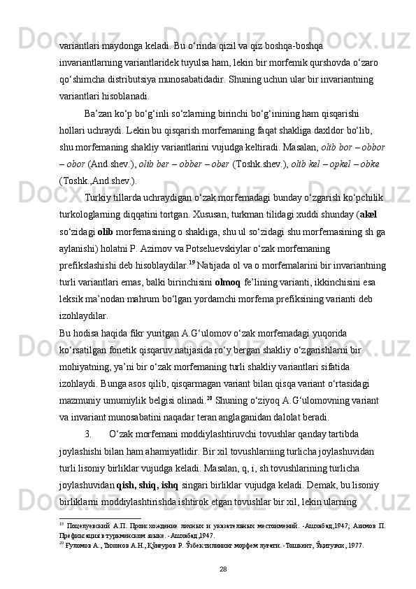variantlari maydonga keladi. Bu o‘rinda qizil va qiz boshqa-boshqa 
invariantlarning variantlaridek tuyulsa ham, lekin bir morfemik qurshovda o‘zaro 
qo‘shimcha distributsiya munosabatidadir.  Shuning uchun ular bir invariantning 
variantlari hisoblanadi. 
Ba’zan ko‘p bo‘g‘inli so‘zlarning birinchi bo‘g‘inining ham qisqarishi 
hollari uchraydi. Lekin bu qisqarish morfemaning faqat shakliga daxldor bo‘lib, 
shu morfemaning shakliy variantlarini vujudga keltiradi. Masalan,  olib bor – obbor
– obor  (And.shev.),  olib ber – obber – ober  (Toshk.shev.),  olib kel – opkel – obke  
(Toshk.,And.shev.). 
Turkiy tillarda uchraydigan o‘zak morfemadagi bunday o‘zgarish ko‘pchilik 
turkologlarning diqqatini tortgan. Xususan, turkman tilidagi xuddi shunday ( akel  
so‘zidagi  olib  morfemasining o shakliga, shu ul so‘zidagi shu morfemasining sh ga
aylanishi) holatni P. Azimov va Potseluevskiylar o‘zak morfemaning 
prefikslashishi deb hisoblaydilar. 19
 Natijada ol va o morfemalarini bir invariantning
turli variantlari emas, balki birinchisini  olmoq  fe’lining varianti, ikkinchisini esa 
leksik ma’nodan mahrum bo‘lgan yordamchi morfema prefiksining varianti deb 
izohlaydilar. 
Bu hodisa haqida fikr yuritgan A.G‘ulomov o‘zak morfemadagi yuqorida 
ko‘rsatilgan fonetik qisqaruv natijasida ro‘y bergan shakliy o‘zgarishlarni bir 
mohiyatning, ya’ni bir o‘zak morfemaning turli shakliy variantlari sifatida 
izohlaydi. Bunga asos qilib, qisqarmagan variant bilan qisqa variant o‘rtasidagi 
mazmuniy umumiylik belgisi olinadi. 20
 Shuning o‘ziyoq A.G‘ulomovning variant 
va invariant munosabatini naqadar teran anglaganidan dalolat beradi. 
3. O‘zak morfemani moddiylashtiruvchi tovushlar qanday tartibda 
joylashishi bilan ham ahamiyatlidir. Bir xil tovushlarning turlicha joylashuvidan 
turli lisoniy birliklar vujudga keladi. Masalan, q, i, sh tovushlarining turlicha 
joylashuvidan  qish, shiq, ishq  singari birliklar vujudga keladi. Demak, bu lisoniy 
birliklarni moddiylashtirishda ishtirok etgan tovushlar bir xil, lekin ularning 
19
  Поцелуевский   А.П.   Происхождение   личных   и   указательных   местоимений.   -Ашхабад,1947;   Азимов   П.
Префиксация в туркменском языке. -Ашхабад,1947.  
20
 Ғуломов А., Тихонов А.Н., Қўнғуров Р. Ўзбек тилининг морфем луғати. -Тошкент, Ўқитувчи, 1977.  
28 