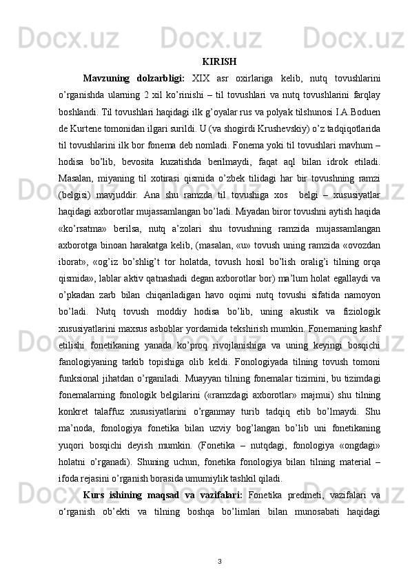 KIRISH
Mavzuning   dolzarbligi:   XIX   asr   oxirlariga   kelib,   nutq   tovushlarini
o’rganishda   ularning   2   xil   ko’rinishi   –   til   tovushlari   va   nutq   tovushlarini   farqlay
boshlandi. Til tovushlari haqidagi ilk g’oyalar rus va polyak tilshunosi I.A.Boduen
de Kurtene tomonidan ilgari surildi. U (va shogirdi Krushevskiy) o’z tadqiqotlarida
til tovushlarini ilk bor fonema deb nomladi. Fonema yoki til tovushlari mavhum –
hodisa   bo’lib,   bevosita   kuzatishda   berilmaydi,   faqat   aql   bilan   idrok   etiladi.
Masalan,   miyaning   til   xotirasi   qismida   o’zbek   tilidagi   har   bir   tovushning   ramzi
(belgisi)   mavjuddir.   Ana   shu   ramzda   til   tovushiga   xos     belgi   –   xususiyatlar
haqidagi axborotlar mujassamlangan bo’ladi. Miyadan biror tovushni aytish haqida
«ko’rsatma»   berilsa,   nutq   a’zolari   shu   tovushning   ramzida   mujassamlangan
axborotga binoan harakatga kelib, (masalan,  «u» tovush uning ramzida «ovozdan
iborat»,   «og’iz   bo’shlig’t   tor   holatda,   tovush   hosil   bo’lish   oralig’i   tilning   orqa
qismida», lablar aktiv qatnashadi degan axborotlar bor) ma’lum holat egallaydi va
o’pkadan   zarb   bilan   chiqariladigan   havo   oqimi   nutq   tovushi   sifatida   namoyon
bo’ladi.   Nutq   tovush   moddiy   hodisa   bo’lib,   uning   akustik   va   fiziologik
xususiyatlarini maxsus asboblar yordamida tekshirish mumkin. Fonemaning kashf
etilishi   fonetikaning   yanada   ko’proq   rivojlanishiga   va   uning   keyingi   bosqichi
fanologiyaning   tarkib   topishiga   olib   keldi.   Fonologiyada   tilning   tovush   tomoni
funksional  jihatdan o’rganiladi. Muayyan  tilning fonemalar  tizimini, bu tizimdagi
fonemalarning   fonologik   belgilarini   («ramzdagi   axborotlar»   majmui)   shu   tilning
konkret   talaffuz   xususiyatlarini   o’rganmay   turib   tadqiq   etib   bo’lmaydi.   Shu
ma’noda,   fonologiya   fonetika   bilan   uzviy   bog’langan   bo’lib   uni   fonetikaning
yuqori   bosqichi   deyish   mumkin.   (Fonetika   –   nutqdagi,   fonologiya   «ongdagi»
holatni   o’rganadi).   Shuning   uchun,   fonetika   fonologiya   bilan   tilning   material   –
ifoda rejasini o’rganish borasida umumiylik tashkil qiladi.
Kurs   ishining   maqsad   va   vazifalari :   Fonetika   predmeti,   vazifalari   va
o‘rganish   ob’ekti   va   tilning   boshqa   bo’limlari   bilan   munosabati   haqidagi
3 