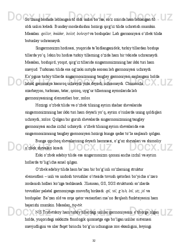 So‘zning boshida lablangan til oldi unlisi bo‘lsa, so‘z oxirida ham lablangan til 
oldi unlisi keladi. Bunday moslashishni hozirgi qirg‘iz tilida uchratish mumkin. 
Masalan:  qollor, k ѳ ld ѳ r, bolot, bolvoyt  va boshqalar. Lab garmoniyasi o‘zbek tilida
butunlay uchramaydi. 
Singarmonizm hodisasi, yuqorida ta’kidlanganidek, turkiy tillardan boshqa 
tillarda yo‘q. lekin bu hodisa turkiy tillarning o‘zida ham bir tekisda uchramaydi. 
Masalan, boshqird, yoqut, qirg‘iz tillarida singarmonizmning har ikki turi ham 
mavjud. Turkman tilida esa og‘zaki nutqda asosan lab garmoniyasi uchraydi. 
Ko‘pgina turkiy tillarda singarmonizmning tanglay garmoniyasi saqlangani holda 
labial garmoniya kamroq uchraydi yoki deyarli uchramaydi. Chunonchi, 
ozarbayjon, turkman, tatar, qozoq, uyg‘ur tillarining ayrimlarida lab 
garmoniyasining elementlari bor, xolos. 
Hozirgi o‘zbek tilida va o‘zbek tilining ayrim shahar shevalarida 
singarmonizmning har ikki turi ham deyarli yo‘q, ayrim o‘rinlarda uning qoldiqlari
uchraydi, xolos. Qolgan bir guruh shevalarda singarmonizmning tanglay 
garmoniyasi ancha izchil uchraydi. o‘zbek tilining ayrim shevalarida esa 
singarmonizmning tanglay garmoniyasi hozirgi kunga qadar to‘la saqlanib qolgan. 
Bunga qipchoq shevalarining deyarli hammasi, o‘g‘uz shevalari va shimoliy 
o‘zbek shevalari kiradi. 
Eski o‘zbek adabiy tilida esa singarmonizm qonuni ancha izchil va ayrim 
hollarda to‘lig‘icha amal qilgan. 
O‘zbek adabiy tilida ham ba’zan bir bo‘g‘inli so‘zlarning struktur 
elementlari – unli va undosh tovushlar o‘rtasida tovush qatorlari bo‘yicha o‘zaro 
xoslanish hollari ko‘zga tashlanadi. Xususan, GS, SGS strukturali so‘zlarda 
tovushlar palatal garmoniyaga muvofiq birikadi:  qil, xil, g‘ish, bil, siz, jil  va 
boshqalar. Ba’zan old va orqa qator variantlari ma’no farqlash funktsiyasini ham 
bajarishi mumkin. Masalan,  tiq-tik . 
N.S.Trubetskoy ham turkiy tillardagi unlilar garmoniyasini e’tiborga olgan 
holda, yuqoridagi sakkizta fonologik qimmatga ega bo‘lgan unlilar sistemasi 
mavjudligini va ular faqat birinchi bo‘g‘in uchungina xos ekanligini, keyingi 
32 