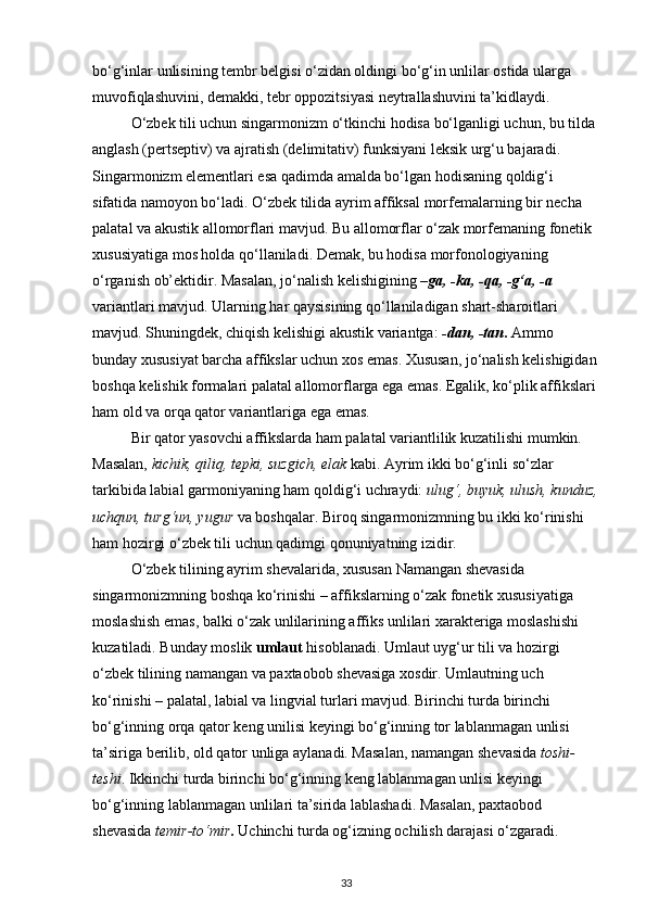 bo‘g‘inlar unlisining tembr belgisi o‘zidan oldingi bo‘g‘in unlilar ostida ularga 
muvofiqlashuvini, demakki, tebr oppozitsiyasi neytrallashuvini ta’kidlaydi. 
O‘zbek tili uchun singarmonizm o‘tkinchi hodisa bo‘lganligi uchun, bu tilda 
anglash (pertseptiv) va ajratish (delimitativ) funksiyani leksik urg‘u bajaradi. 
Singarmonizm elementlari esa qadimda amalda bo‘lgan hodisaning qoldig‘i 
sifatida namoyon bo‘ladi. O‘zbek tilida ayrim affiksal morfemalarning bir necha 
palatal va akustik allomorflari mavjud. Bu allomorflar o‘zak morfemaning fonetik 
xususiyatiga mos holda qo‘llaniladi. Demak, bu hodisa morfonologiyaning 
o‘rganish ob’ektidir. Masalan, jo‘nalish kelishigining  –ga, -ka, -qa, -g‘a, -a  
variantlari mavjud. Ularning har qaysisining qo‘llaniladigan shart-sharoitlari 
mavjud. Shuningdek, chiqish kelishigi akustik variantga:  -dan, -tan .  Ammo 
bunday xususiyat barcha affikslar uchun xos emas. Xususan, jo‘nalish kelishigidan
boshqa kelishik formalari palatal allomorflarga ega emas. Egalik, ko‘plik affikslari 
ham old va orqa qator variantlariga ega emas. 
Bir qator yasovchi affikslarda ham palatal variantlilik kuzatilishi mumkin. 
Masalan,  kichik, qiliq, tepki, suzgich, elak  kabi. Ayrim ikki bo‘g‘inli so‘zlar 
tarkibida labial garmoniyaning ham qoldig‘i uchraydi:  ulug‘, buyuk, ulush, kunduz,
uchqun, turg‘un, yugur  va boshqalar. Biroq singarmonizmning bu ikki ko‘rinishi 
ham hozirgi o‘zbek tili uchun qadimgi qonuniyatning izidir. 
O‘zbek tilining ayrim shevalarida, xususan Namangan shevasida 
singarmonizmning boshqa ko‘rinishi – affikslarning o‘zak fonetik xususiyatiga 
moslashish emas, balki o‘zak unlilarining affiks unlilari xarakteriga moslashishi 
kuzatiladi. Bunday moslik  umlaut  hisoblanadi. Umlaut uyg‘ur tili va hozirgi 
o‘zbek tilining namangan va paxtaobob shevasiga xosdir. Umlautning uch 
ko‘rinishi – palatal, labial va lingvial turlari mavjud. Birinchi turda birinchi 
bo‘g‘inning orqa qator keng unilisi keyingi bo‘g‘inning tor lablanmagan unlisi 
ta’siriga berilib, old qator unliga aylanadi. Masalan, namangan shevasida  toshi-
teshi . Ikkinchi turda birinchi bo‘g‘inning keng lablanmagan unlisi keyingi 
bo‘g‘inning lablanmagan unlilari ta’sirida lablashadi. Masalan, paxtaobod 
shevasida  temir-to‘mir .  Uchinchi turda og‘izning ochilish darajasi o‘zgaradi. 
33 