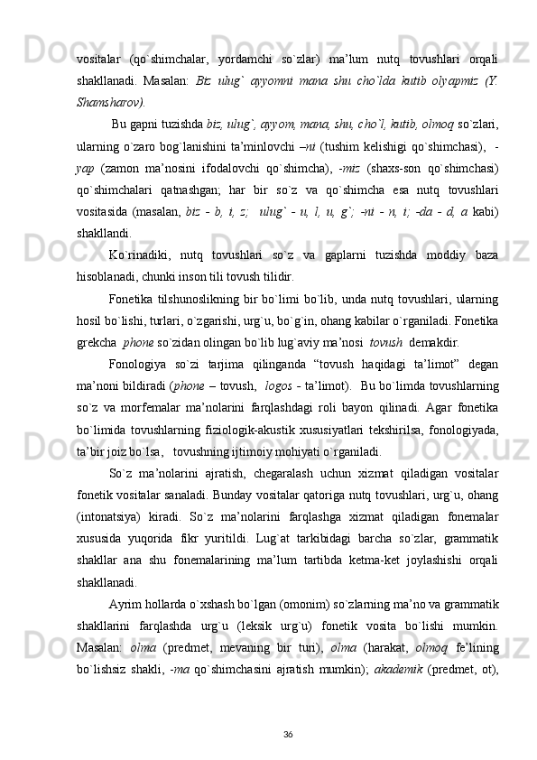 vositalar   (qo`shimchalar,   yordamchi   so`zlar)   ma’lum   nutq   tovushlari   orqali
shakllanadi.   Masalan:   Biz   ulug`   ayyomni   mana   shu   cho`lda   kutib   olyapmiz   (Y.
Shamsharov). 
  Bu gapni tuzishda  biz, ulug`, ayyom, mana, shu, cho`l, kutib, olmoq  so`zlari,
ularning o`zaro bog`lanishini  ta’minlovchi  – ni   (tushim  kelishigi qo`shimchasi),   -
yap   (zamon   ma’nosini   ifodalovchi   qo`shimcha),   - miz   (shaxs-son   qo`shimchasi)
qo`shimchalari   qatnashgan;   har   bir   so`z   va   qo`shimcha   esa   nutq   tovushlari
vositasida   (masalan,   biz   -   b,   i,   z;     ulug`   -   u,   l,   u,   g`;   -ni   -   n,   i;   -da   -   d,   a   kabi)
shakllandi.
Ko`rinadiki,   nutq   tovushlari   so`z   va   gaplarni   tuzishda   moddiy   baza
hisoblanadi, chunki inson tili tovush tilidir.
Fonetika   tilshunoslikning   bir   bo`limi   bo`lib,   unda   nutq   tovushlari,   ularning
hosil bo`lishi, turlari, o`zgarishi, urg`u, bo`g`in, ohang kabilar o`rganiladi. Fonetika
grekcha   phone  so`zidan olingan bo`lib lug`aviy ma’nosi   tovush   demakdir.
Fonologiya   so`zi   tarjima   qilinganda   “tovush   haqidagi   ta’limot”   degan
ma’noni bildiradi ( phone –   tovush,    logos -   ta’limot).   Bu bo`limda tovushlarning
so`z   va   morfemalar   ma’nolarini   farqlashdagi   roli   bayon   qilinadi.   Agar   fonetika
bo`limida   tovushlarning   fiziologik-akustik   xususiyatlari   tekshirilsa,   fonologiyada,
ta’bir joiz bo`lsa,   tovushning ijtimoiy mohiyati o`rganiladi.
So`z   ma’nolarini   ajratish,   chegaralash   uchun   xizmat   qiladigan   vositalar
fonetik vositalar sanaladi. Bunday vositalar qatoriga nutq tovushlari, urg`u, ohang
(intonatsiya)   kiradi.   So`z   ma’nolarini   farqlashga   xizmat   qiladigan   fonemalar
xususida   yuqorida   fikr   yuritildi.   Lug`at   tarkibidagi   barcha   so`zlar,   grammatik
shakllar   ana   shu   fonemalarining   ma’lum   tartibda   ketma-ket   joylashishi   orqali
shakllanadi. 
Ayrim hollarda o`xshash bo`lgan (omonim) so`zlarning ma’no va grammatik
shakllarini   farqlashda   urg`u   (leksik   urg`u)   fonetik   vosita   bo`lishi   mumkin.
Masalan:   olma   (predmet,   mevaning   bir   turi),   olma   (harakat,   olmoq   fe’lining
bo`lishsiz   shakli,   - ma   qo`shimchasini   ajratish   mumkin);   akademik   (predmet,   ot),
36 