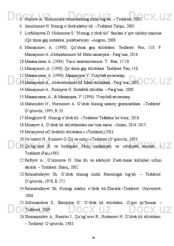 3. Hojiyev A. Tilshunoslik terminlarining izohli lug ati. – Toshkent, 2002.  ʻ
4. Jamolxonov H. Hozirgi o zbek adabiy tili. –Toshkent:Talqin, 2005. 	
ʻ
5. Lutfullayeva D. Nishonova S. “Hozirgi o zbek tili” fanidan o quv uslubiy majmua	
ʻ ʻ
(Qo shma gap sintaksisi, punktuatsiya). –Angren, 2008. 	
ʻ
6. Mamajonov,   A.   (1990).   Qo’shma   gap   stilistikasi.   Tashkent:   Fan,   110.   9.
Mamajonov A. Abdurahmonov M. Matn nazariyasi.-  Farg ona, 2016. 	
ʻ
10. Мамажонов, А. (1984). Текст лингвистикаси. Т.: Фан, 17-18. 
11. Mamajonov, A. (1990). Qo’shma gap stilistikasi.  Tashkent: Fan, 110. 
12. Мамажонов, А. (1996). Мањмудов У. Услубий воситалар. 
13. Mamajonov A., Abdurahmonov M. Matn stilistikasi.-  Farg ona, 2002. 
ʻ
14. Mamajonov A., Roziqova G. Sintaktik stilistika. – Farg ona, 2008. 	
ʻ
15. Мамажонов, А., & Махмудов, У. (1996). Услубий воситалар. 
16. Mahmudov   N.,   Nurmonov   A.   O zbek   tilining   nazariy   grammatikasi.   –Toshkent:	
ʻ
O qituvchi, 1995, B.33.  	
ʻ
17. Mengliyev B. Hozirgi o zbek tili. –Toshkent:Tafakkur bo stoni, 2018. 	
ʻ ʻ
18. Musayev A. O zbek tili stilistikasidan ma ruza matni. –Jizzax, 2014-2015. 	
ʻ ʻ
19. MirzayevuI.uO zbekitili stilistikasi.i–iToshkent,i1983.  
ʻ
20. Ne matov H., Bozorov O.iTil va nutq.i–iToshkent:iO qituvchi, 1993.  	
ʻ ʻ
21. Qo ng urov   R   va   boshqalar.   Nutq   madaniyati   va   uslubiyati   asoslari.   –
ʻ ʻ
Toshkent:iFan,i1983.  
22. Rafiyev   A.,   G ulomova   N.   Ona   tili   va   adabiyot.   Kasb-hunar   kollejlari   uchun	
ʻ
darslik. – Toshkent: Sharq, 2002. 
23. Rahmatullayev   Sh.   O zbek   tilining   izohli   frazeologik   lug ati.   –   Toshkent:	
ʻ ʻ
O qituvchi, 1978, B.272. 	
ʻ
24. Rahmatullayev   Sh.   Hozirgi   adabiy   o zbek   tili.IDarslik.–Toshkent:   Universitet,	
ʻ
2006. 
25. Sultonsaidova   S.,   Sharipova   O .   O zbek   tili   stilistikasi.  	
ʻ ʻ O quv   qo llanma.   –	ʻ ʻ
Toshkent, 2009. 
26. Shomaqsudov A., Rasulov I., Qo ng urov R., Rustamov H. O zbek tili stilistikasi.	
ʻ ʻ ʻ
– Toshkent: O qituvchi, 1983. 	
ʻ
38 