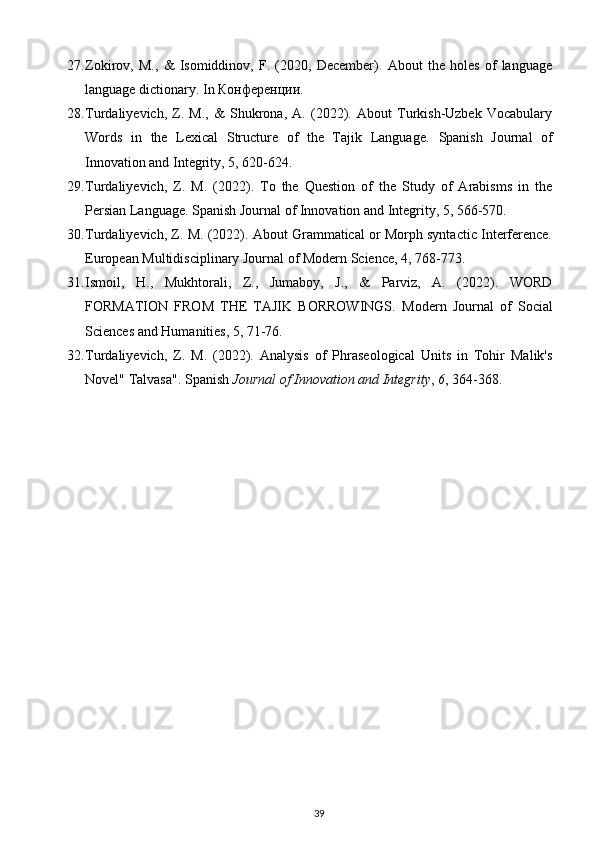27. Zokirov,   M.,   &   Isomiddinov,   F.   (2020,   December).   About   the   holes   of   language
language dictionary.  In Конференции. 
28. Turdaliyevich,   Z.   M.,   &   Shukrona,   A.   (2022).   About   Turkish-Uzbek   Vocabulary
Words   in   the   Lexical   Structure   of   the   Tajik   Language.   Spanish   Journal   of
Innovation and Integrity, 5, 620-624.  
29. Turdaliyevich,   Z.   M.   (2022).   To   the   Question   of   the   Study   of   Arabisms   in   the
Persian Language.  Spanish Journal of Innovation and Integrity, 5, 566-570. 
30. Turdaliyevich, Z. M. (2022). About Grammatical or Morph syntactic Interference.
European Multidisciplinary Journal of Modern Science, 4, 768-773. 
31. Ismoil,   H.,   Mukhtorali,   Z.,   Jumaboy,   J.,   &   Parviz,   A.   (2022).   WORD
FORMATION   FROM   THE   TAJIK   BORROWINGS.   Modern   Journal   of   Social
Sciences and Humanities, 5, 71-76. 
32. Turdaliyevich,   Z.   M.   (2022).   Analysis   of   Phraseological   Units   in   Tohir   Malik's
Novel" Talvasa".  Spanish  Journal of Innovation and Integrity ,  6 , 364-368. 
39 
