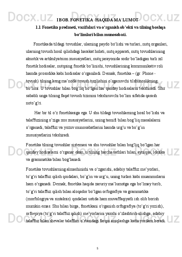 I BOB. FONETIKA  HAQIDA MA`LUMOT
1.1 Fonetika predmeti, vazifalari va o‘rganish ob’ekti va tilning boshqa
bo‘limlari bilan munosabati.
       Fonetikada tildagi tovushlar, ularning paydo bo‘lishi va turlari, nutq organlari, 
ularning tovush hosil qilishdagi harakat holati, nutq apparati, nutq tovushlarining 
akustik va artikulyatsion xususiyatlari, nutq jarayonida sodir bo‘ladigan turli xil 
fonetik hodisalar, nutqning fonetik bo‘linishi, tovushlarining kommunikativ roli 
hamda prosodika kabi hodisalar o‘rganiladi. Demak, fonetika – (gr. Phone - 
tovush) tilning keng ma’noda tovush tuzilishini o’rganuvchi tilshunoslikning 
bo’limi. U tovushlar bilan bog’liq bo’lgan har qanday hodisalarni tekshiradi. Shu 
sababli unga tilning faqat tovush tizimini tekshiruvchi bo’lim sifatida qarash 
noto’g’ri.
        Har bir til o’z fonetikasiga ega. U shu tildagi tovushlarning hosil bo’lishi va 
talaffuzining o’ziga xos xususiyatlarini, uning tasnifi bilan bog’liq masalalarni 
o’rganadi, talaffuz va yozuv munosabatlarini hamda urg’u va bo’g’in 
xususiyatlarini tekshiradi. 
Fonetika tilning tovushlar sistemasi va shu tovushlar bilan bog‘liq bo‘lgan har 
qanday hodisalarni o‘rganar ekan, u tilning barcha sathlari bilan, ayniqsa,   leksika 
va grammatika bilan bog‘lanadi. 
Fonetika tovushlarning almashinishi va o‘zgarishi, adabiy talaffuz me’yorlari, 
to‘g‘ri talaffuz qilish qoidalari, bo’g’in va urg‘u, uning turlari kabi muammolarni 
ham o‘rganadi. Demak, fonetika haqida zaruriy ma’lumotga ega bo‘lmay turib, 
to‘g‘ri talaffuz qilish bilan aloqador bo‘lgan orfografiya va grammatika 
(morfologiya va sintaksis) qoidalari ustida ham muvaffaqiyatli ish olib borish 
mumkin emas. Shu bilan birga, fonetikani o‘rganish orfografiya (to‘g‘ri yozish), 
orfoepiya (to‘g‘ri talaffuz qilish) me’yorlarini yaxshi o‘zlashtirib olishga, adabiy 
talaffuz bilan shevalar talaffuzi o‘rtasidagi farqni aniqlashga katta yordam beradi. 
5 
