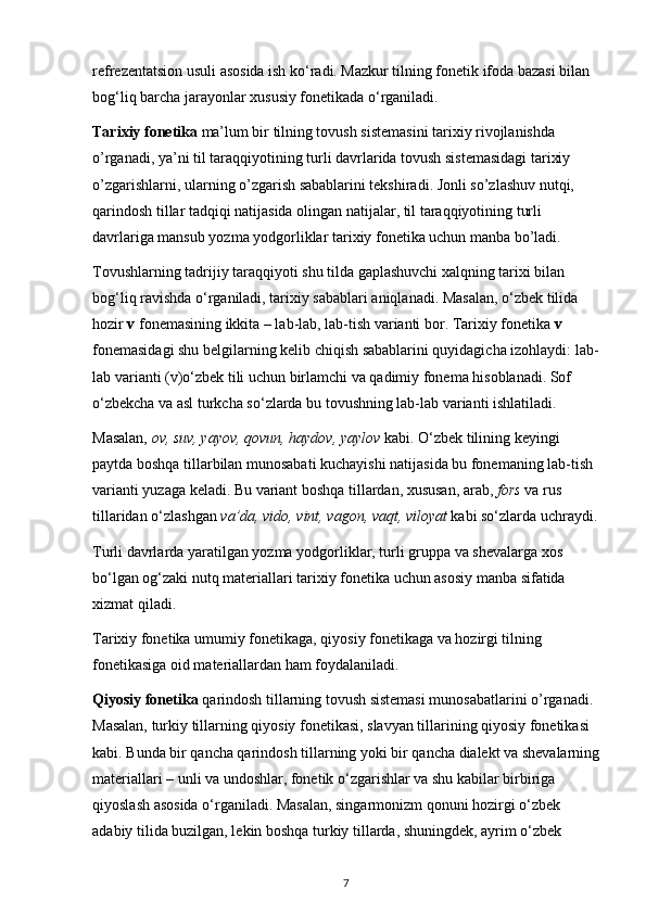refrezentatsion usuli asosida ish ko‘radi. Mazkur tilning fonetik ifoda bazasi bilan 
bog‘liq barcha jarayonlar xususiy fonetikada o‘rganiladi. 
Tarixiy fonetika  ma’lum bir tilning tovush sistemasini tarixiy rivojlanishda 
o’rganadi, ya’ni til taraqqiyotining turli davrlarida tovush sistemasidagi tarixiy 
o’zgarishlarni, ularning o’zgarish sabablarini tekshiradi. Jonli so’zlashuv nutqi, 
qarindosh tillar tadqiqi natijasida olingan natijalar, til taraqqiyotining turli 
davrlariga mansub yozma yodgorliklar tarixiy fonetika uchun manba bo’ladi. 
Tovushlarning tadrijiy taraqqiyoti shu tilda gaplashuvchi xalqning tarixi bilan 
bog‘liq ravishda o‘rganiladi, tarixiy sabablari aniqlanadi. Masalan, o‘zbek tilida 
hozir  v  fonemasining ikkita – lab-lab, lab-tish varianti bor. Tarixiy fonetika  v  
fonemasidagi shu belgilarning kelib chiqish sabablarini quyidagicha izohlaydi: lab-
lab varianti (v)o‘zbek tili uchun birlamchi va qadimiy fonema hisoblanadi. Sof 
o‘zbekcha va asl turkcha so‘zlarda bu tovushning lab-lab varianti ishlatiladi. 
Masalan,  ov, suv, yayov, qovun, haydov, yaylov  kabi. O‘zbek tilining keyingi 
paytda boshqa tillarbilan munosabati kuchayishi natijasida bu fonemaning lab-tish 
varianti yuzaga keladi. Bu variant boshqa tillardan, xususan, arab,  fors  va rus 
tillaridan o‘zlashgan  va’da, vido, vint, vagon, vaqt, viloyat  kabi so‘zlarda uchraydi.
Turli davrlarda yaratilgan yozma yodgorliklar, turli gruppa va shevalarga xos 
bo‘lgan og‘zaki nutq materiallari tarixiy fonetika uchun asosiy manba sifatida 
xizmat qiladi. 
Tarixiy fonetika umumiy fonetikaga, qiyosiy fonetikaga va hozirgi tilning 
fonetikasiga oid materiallardan ham foydalaniladi. 
Qiyosiy fonetika  qarindosh tillarning tovush sistemasi munosabatlarini o’rganadi. 
Masalan, turkiy tillarning qiyosiy fonetikasi, slavyan tillarining qiyosiy fonetikasi 
kabi. Bunda bir qancha qarindosh tillarning yoki bir qancha dialekt va shevalarning
materiallari – unli va undoshlar, fonetik o‘zgarishlar va shu kabilar birbiriga 
qiyoslash asosida o‘rganiladi. Masalan, singarmonizm qonuni hozirgi o‘zbek 
adabiy tilida buzilgan, lekin boshqa turkiy tillarda, shuningdek, ayrim o‘zbek 
7 
