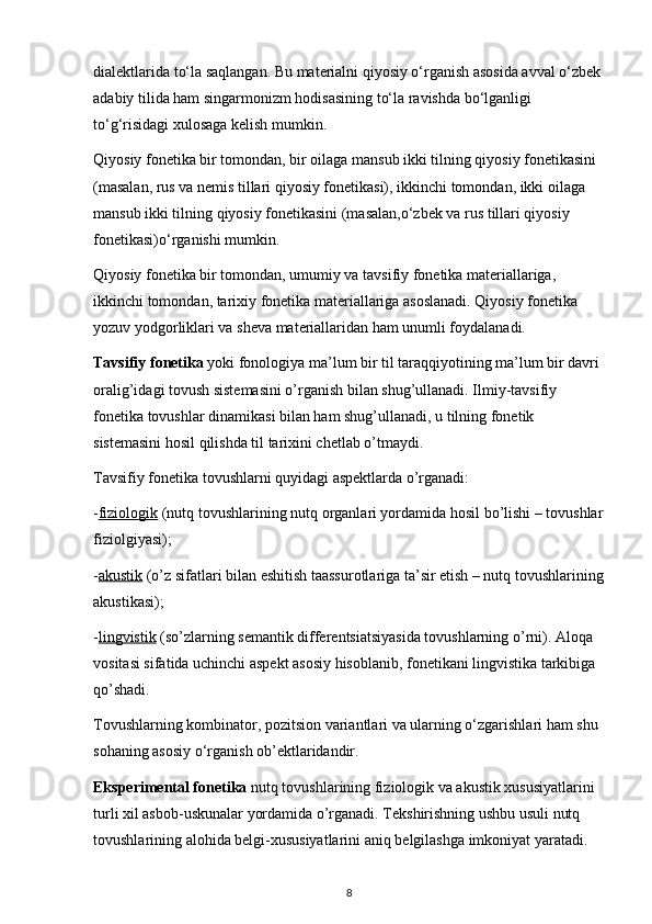dialektlarida to‘la saqlangan. Bu materialni qiyosiy o‘rganish asosida avval o‘zbek 
adabiy tilida ham singarmonizm hodisasining to‘la ravishda bo‘lganligi 
to‘g‘risidagi xulosaga kelish mumkin. 
Qiyosiy fonetika bir tomondan, bir oilaga mansub ikki tilning qiyosiy fonetikasini 
(masalan, rus va nemis tillari qiyosiy fonetikasi), ikkinchi tomondan, ikki oilaga 
mansub ikki tilning qiyosiy fonetikasini (masalan,o‘zbek va rus tillari qiyosiy 
fonetikasi)o‘rganishi mumkin. 
Qiyosiy fonetika bir tomondan, umumiy va tavsifiy fonetika materiallariga, 
ikkinchi tomondan, tarixiy fonetika materiallariga asoslanadi. Qiyosiy fonetika 
yozuv yodgorliklari va sheva materiallaridan ham unumli foydalanadi. 
Tavsifiy fonetika  yoki fonologiya ma’lum bir til taraqqiyotining ma’lum bir davri 
oralig’idagi tovush sistemasini o’rganish bilan shug’ullanadi. Ilmiy-tavsifiy 
fonetika tovushlar dinamikasi bilan ham shug’ullanadi, u tilning fonetik 
sistemasini hosil qilishda til tarixini chetlab o’tmaydi. 
Tavsifiy fonetika tovushlarni quyidagi aspektlarda o’rganadi: 
- fiziologik  (nutq tovushlarining nutq organlari yordamida hosil bo’lishi – tovushlar
fiziolgiyasi); 
- akustik  (o’z sifatlari bilan eshitish taassurotlariga ta’sir etish – nutq tovushlarining
akustikasi); 
- lingvistik  (so’zlarning semantik differentsiatsiyasida tovushlarning o’rni). Aloqa 
vositasi sifatida uchinchi aspekt asosiy hisoblanib, fonetikani lingvistika tarkibiga 
qo’shadi. 
Tovushlarning kombinator, pozitsion variantlari va ularning o‘zgarishlari ham shu 
sohaning asosiy o‘rganish ob’ektlaridandir. 
Eksperimental fonetika  nutq tovushlarining fiziologik va akustik xususiyatlarini 
turli xil asbob-uskunalar yordamida o’rganadi. Tekshirishning ushbu usuli nutq 
tovushlarining alohida belgi-xususiyatlarini aniq belgilashga imkoniyat yaratadi. 
8