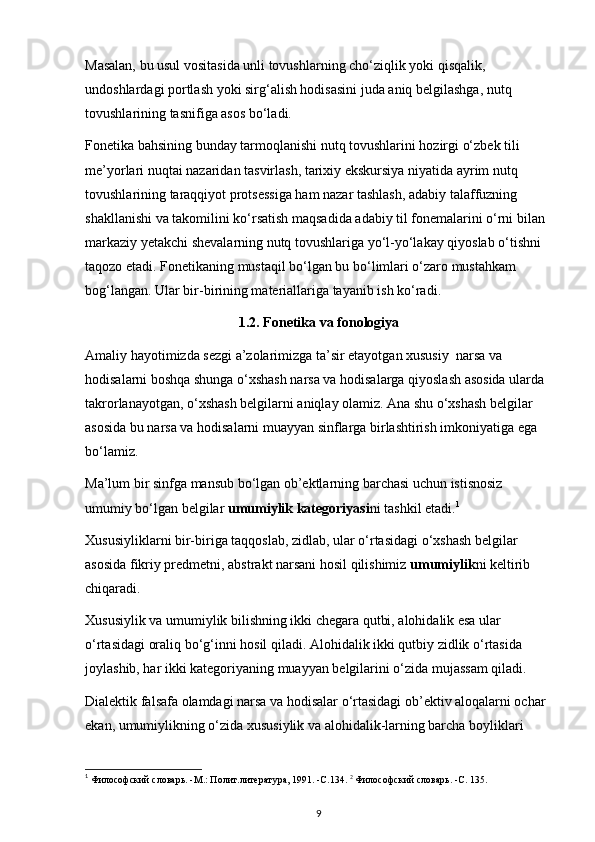 Masalan, bu usul vositasida unli tovushlarning cho‘ziqlik yoki qisqalik, 
undoshlardagi portlash yoki sirg‘alish hodisasini juda aniq belgilashga, nutq 
tovushlarining tasnifiga asos bo‘ladi. 
Fonetika bahsining bunday tarmoqlanishi nutq tovushlarini hozirgi o‘zbek tili 
me’yorlari nuqtai nazaridan tasvirlash, tarixiy ekskursiya niyatida ayrim nutq 
tovushlarining taraqqiyot protsessiga ham nazar tashlash, adabiy talaffuzning 
shakllanishi va takomilini ko‘rsatish maqsadida adabiy til fonemalarini o‘rni bilan 
markaziy yetakchi shevalarning nutq tovushlariga yo‘l-yo‘lakay qiyoslab o‘tishni 
taqozo etadi. Fonetikaning mustaqil bo‘lgan bu bo‘limlari o‘zaro mustahkam 
bog‘langan. Ular bir-birining materiallariga tayanib ish ko‘radi. 
1.2. Fonetika va fonologiya
Amaliy hayotimizda sezgi a’zolarimizga ta’sir etayotgan xususiy  narsa va 
hodisalarni boshqa shunga o‘xshash narsa va hodisalarga qiyoslash asosida ularda 
takrorlanayotgan, o‘xshash belgilarni aniqlay olamiz. Ana shu o‘xshash belgilar 
asosida bu narsa va hodisalarni muayyan sinflarga birlashtirish imkoniyatiga ega 
bo‘lamiz. 
Ma’lum bir sinfga mansub bo‘lgan ob’ektlarning barchasi uchun istisnosiz 
umumiy bo‘lgan belgilar  umumiylik kategoriyasi ni tashkil etadi. 1
 
Xususiyliklarni bir-biriga taqqoslab, zidlab, ular o‘rtasidagi o‘xshash belgilar 
asosida fikriy predmetni, abstrakt narsani hosil qilishimiz  umumiylik ni keltirib 
chiqaradi. 
Xususiylik va umumiylik bilishning ikki chegara qutbi, alohidalik esa ular 
o‘rtasidagi oraliq bo‘g‘inni hosil qiladi. Alohidalik ikki qutbiy zidlik o‘rtasida 
joylashib, har ikki kategoriyaning muayyan belgilarini o‘zida mujassam qiladi. 
Dialektik falsafa olamdagi narsa va hodisalar o‘rtasidagi ob’ektiv aloqalarni ochar 
ekan, umumiylikning o‘zida xususiylik va alohidalik-larning barcha boyliklari 
1
 Философский словарь. -М.: Полит.литература, 1991. -С.134.  2
 Философский словарь. -С. 135. 
9 