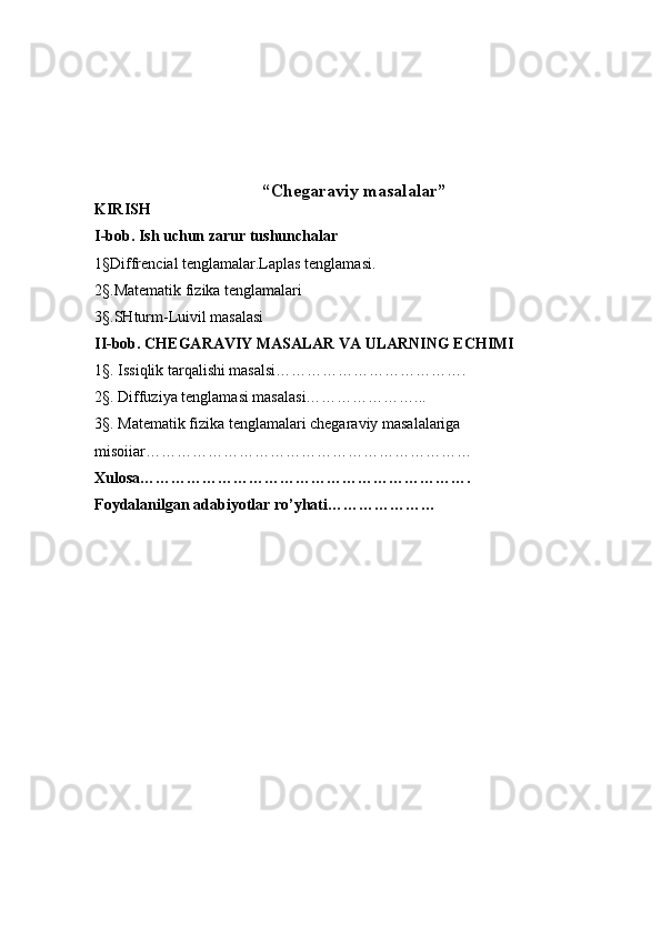 “ Chegaraviy masalalar ”
KIRISH
I-bob. Ish uchun zarur tushunchalar
1 § Diffrencial tenglamalar.Laplas tenglamasi.
2 § .Matematik fizika tenglamalari
3 § .SHturm-Luivil masalasi
II-bob. CHEGARAVIY MASALAR VA ULARNING ECHIMI
1 § . Issiqlik tarqalishi masalsi……………………………….
2 § . Diffuziya tenglamasi masalasi…………………...
3 § . Matematik fizika tenglamalari chegaraviy masalalariga 
misoiiar………………………………………………………
Xulosa……………………………………………………….
Foydalanilgan adabiyotlar ro’yhati………………… 