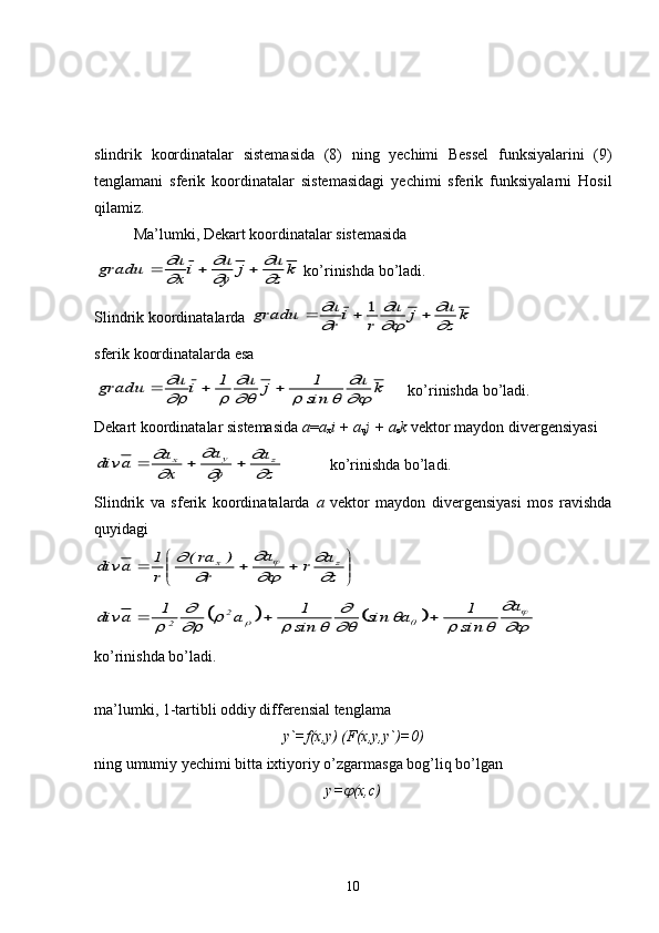slindrik   koordinatalar   sistemasida   (8)   ning   yechimi   Bessel   funksiyalarini   (9)
tenglamani   sferik   koordinatalar   sistemasidagi   yechimi   sferik   funksiyalarni   Hosil
qilamiz.
Ma’lumki, Dekart koordinatalar sistemasidagradu	u
x	i	u
y	j	u
z	k				
	

	


 ko’rinishda bo’ladi.
Slindrik koordinatalarda 	
gradu	u
r	i	r	
u	j	u
z	k				
	

	

	
1
sferik koordinatalarda esa
k	u	
sin
1	j	u	1	i	u	gradu	
	
		
	
	
			
ko’rinishda bo’ladi.
Dekart koordinatalar sistemasida  a = a
x i + a
u j + a
z k  vektor maydon divergensiyasi	
z
a	
y
a	
x
a	a	div	z	y	x	

	

	

			
ko’rinishda bo’ladi.
Slindrik   va   sferik   koordinatalarda   a   vektor   maydon   divergensiyasi   mos   ravishda
quyidagi 	


	


				z
a	r	a	
r	
)	ra(	
r
1	a	div	z	x	

	

	
	
		
				
	
			
	
			
	
	
			
a	
sin
1	a	sin	sin
1	a	1	a	div	2	2			
ko’rinishda bo’ladi.
ma’lumki, 1-tartibli oddiy differensial tenglama
y`=f(x,y) (F(x,y,y`)=0)
ning umumiy yechimi bitta ixtiyoriy o’zgarmasga bog’liq bo’lgan
y=	
 (x,c)
10 