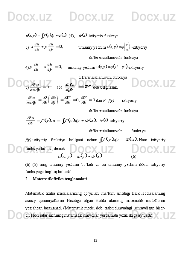 						u	x	y	f	y	dy	x	,				 (4),  				x -ixtiyoriy funksiya
3) 	
x	u
x	y	u
y	

	

			0, umumiy yechim 		 u x y y
x,  
 
	
-ixtiyoriy 
differensiallanuvchi funksiya 
4)	
y	u
x	x	u
y	

	

			0, umumiy yechim 					u	x	y	x	y	,				2	2 -ixtiyoriy 
differensiallanuvchi funksiya 
5)	
	

2	
0	u	
ox	y	 (5) 	
	
u
y	V	 deb belgilasak,	
	
	

	

	

	

	
2	
0	0	u	
ox	y	x	
u
y	
V
x	
V
x		
	
				,
dan  V=f(y) -ixtiyoriy 
differensiallanuvchi funksiya 	
						
		
2u
y	f	y	u	f	y	dy	x					,	,				x
-ixtiyoriy 
differensiallanuvchi  funksiya 
f(y)- ixtiyoriy   funksiya   bo’lgani   uchun
				f	y	dy	x				, Ham   ixtiyoriy
funksiya bo’adi, demak	
					x	y	y,x	u				
(6)
(6)   (5)   ning   umumiy   yechimi   bo’ladi   va   bu   umumiy   yechim   ikkita   ixtiyoriy
funksiyaga bog’liq bo’lad i’.
2 .   Matematik fizika tenglamalari
Matematik   fizika   masalalarining   qo’yilishi   ma’lum   sinfdagi   fizik   Hodisalarning
asosiy   qonuniyatlarini   Hisobga   olgan   Holda   ularning   matematik   modellarini
yozishdan boshlanadi (Matematik model deb, tashqidunyodagi uchraydigan biror-
bir Hodisalar sinfining matematik simvollar yordamida yozilishiga aytiladi).
12 
