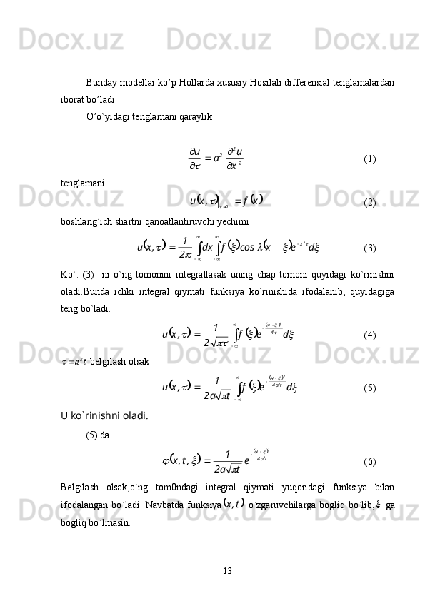 Bunday modellar ko’p Hollarda xususiy Hosilali differensial tenglamalardan
iborat bo’ladi.
O’o`yidagi tenglamani qaraylik
 
22
2
x u
au
 


(1)
tenglamani
 
			 xf,xu
0 
		   (2)
boshlang’ich shartni qanoatlantiruvchi yechimi	
					
 
 
 					
	
	 dexcosfdx
2 1
,xu 2
x
(3)
Ko`.   (3)     ni   o`ng   tomonini   integrallasak   uning   chap   tomoni   quyidagi   ko`rinishni
oladi.Bunda   ichki   integral   qiymati   funksiya   ko`rinishida   ifodalanib,   quyidagiga
teng bo`ladi. 	
				
	
 
 

	
		
	
	
 def
2 1
,xu 4ч 2
(4)
tа 2
	

 belgilash olsak	
				
	
 
 

	
		
	
	
 def
ta2 1
,xu ta4ч
2 2
(5)
U ko`rinishni oladi.
(5) da	
		
	
ta4ч
2 2
e
ta2 1
,t,x	
	
	 


(6)
Belgilash   olsak,o`ng   tom0ndagi   integral   qiymati   yuqoridagi   funksiya   bilan
ifodalangan bo`ladi. Navbatda funksiya	
	t,x   o`zgaruvchilarga bogliq bo`lib,	   ga
bogliq bo`lmasin. 
13 