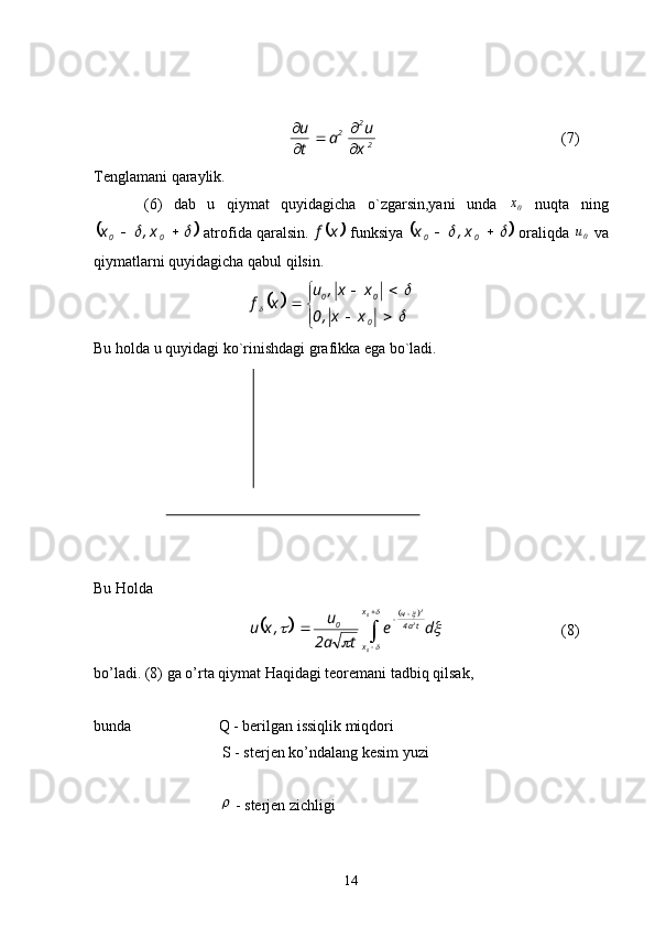 22
2
x u
a
tu
 


(7)
Tenglamani qaraylik.
  (6)   dab   u   qiymat   quyidagicha   o`zgarsin,yani   unda  
0x   nuqta   ning	
		

00 x,x
 atrofida qaralsin. 		x	f  funksiya 			 
00 x,x
 oraliqda 
0	u  va
qiymatlarni quyidagicha qabul qilsin.	
	



 
	

	

0 00
xx,0 xx,u
xf
Bu holda u quyidagi ko`rinishdagi grafikka ega bo`ladi.
Bu Holda
		
	
 
 

	
	
	
	
	
 0
0 2 2
x
x ta4ч
0
de
ta2 u
,xu
(8)
bo’ladi. (8) ga o’rta qiymat Haqidagi teoremani tadbiq qilsak,
bunda  Q - berilgan issiqlik miqdori
 S - sterjen ko’ndalang kesim yuzi	

 - sterjen zichligi
14 