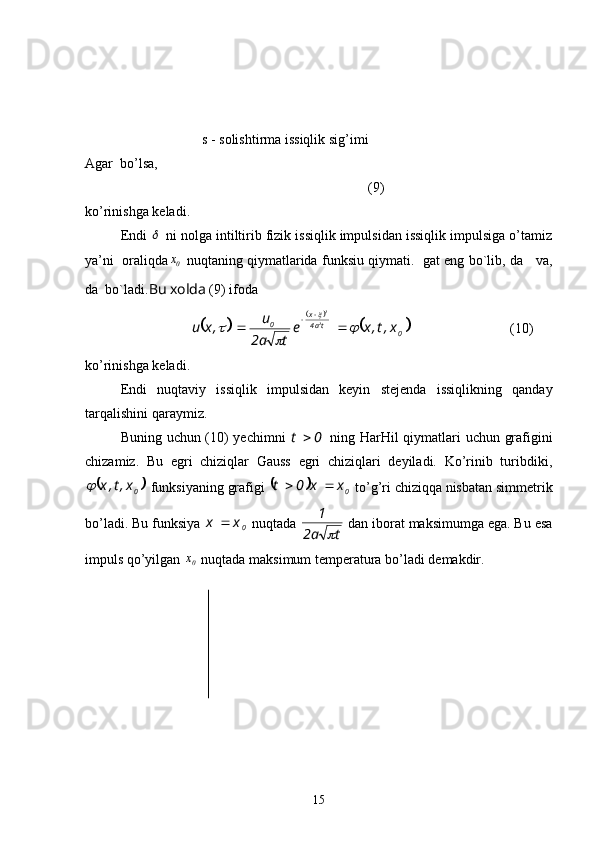 s - solishtirma issiqlik sig’imi
Agar  bo’lsa,
(9)
ko’rinishga keladi.
Endi   ni nolga intiltirib fizik issiqlik impulsidan issiqlik impulsiga o’tamiz
ya’ni  oraliqda	
0x  nuqtaning qiymatlarida funksiu qiymati.  gat eng bo`lib, da    va,
da  bo`ladi. Bu xolda  (9) ifoda	
		
		
	
0ta4x
0
x,t,xe
ta2 u
,xu 2 2		
	
	

 

(10)
ko’rinishga keladi.
Endi   nuqtaviy   issiqlik   impulsidan   keyin   stejenda   issiqlikning   qanday
tarqalishini qaraymiz.
Buning uchun (10) yechimni  
0	t	   ning HarHil qiymatlari uchun grafigini
chizamiz.   Bu   egri   chiziqlar   Gauss   egri   chiziqlari   deyiladi.   Ko’rinib   turibdiki,	
	
0x,t,x	
 funksiyaning grafigi 		
0xx0t 
 to’g’ri chiziqqa nisbatan simmetrik
bo’ladi. Bu funksiya 
0xx 
 nuqtada 
ta2 1	

 dan iborat maksimumga ega. Bu esa
impuls qo’yilgan 
0	
x  nuqtada maksimum temperatura bo’ladi demakdir.
15 