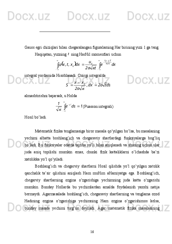 Gauss egri chiziqlari bilan chegaralangan figuralarning Har birining yuzi 1 ga teng.
Haqiqatan, yuzning t  ning HarHil momentlari uchun	
		
	
 
 

  dxe
ta2 u
dxx,t,x ta4x
0
0 2 2	
	

integral yordamida Hisoblanadi. Oxirgi integralda
dsta2dx,
a2 xx
S 0

	

almashtirishni bajarsak, u Holda
1dse1 2
s

 
 	

(Puasson integrali)
Hosil bo’ladi.
Matematik fizika tenglamasiga biror masala qo’yilgan bo’lsa, bu masalaning
yechimi   albatta   boshlang’ich   va   chegaraviy   shartlardagi   funksiyalarga   bog’liq
bo’ladi. Bu funksiyalar odatda tajriba yo’li bilan aniqlanadi va shuning uchun ular
juda   aniq   topilishi   mumkin   emas,   chunki   fizik   kattaliklarni   o’lchashda   ba’zi
xatolikka yo’l qo’yiladi.
Boshlang’ich   va   chegarviy   shartlarni   Hosil   qilishda   yo’l   qo’yilgan   xatolik
qanchalik   ta’sir   qilishini   aniqlash   Ham   muHim   aHamiyatga   ega.   Boshlang’ich,
chegarviy   shartlarning   ozgina   o’zgarishiga   yechimning   juda   katta   o’zgarishi
mumkin.   Bunday   Hollarda   bu   yechimlardan   amalda   foydalanish   yaxshi   natija
bermaydi.   Agarmasalada   boshlang’ich,   chegaraviy   shartlarning  va   tenglama  ozod
Hadining   ozgina   o’zgarishiga   yechimning   Ham   ozgina   o’zgarishimos   kelsa,
bunday   masala   yechimi   turg’un   deyiladi.   Agar   matematik   fizika   masalasining
16 