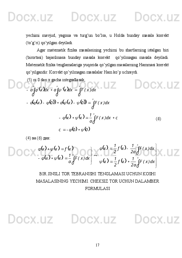 yechimi   mavjud,   yagona   va   turg’un   bo’lsa,   u   Holda   bunday   masala   korrekt
(to’g’ri) qo’yilgan deyiladi.
Agar   matematik   fizika   masalasining   yechimi   bu   shartlarning   istalgan   biri
(birortasi)   bajarilmasa   bunday   masala   korrekt     qo’yilmagan   masala   deyiladi.
Matematik fizika tenglamalariga yuqorida qo’yilgan masalarning Hammasi korrekt
qo’yilgandir. Korrekt qo’yilmagan masalalar Ham ko’p uchraydi .
 (5)  ni  0 d an   х  gacha integrallasak,				
											

 


xxxx
0 dx)x(F0xa0xa 0 dx)x(Fdxx
0adxx
0a					
		
			
c
0 dx)x(F
a1
xx x

		 (6)	
			
00c		 
(4)  ва  (6)  дан :	
						
				
				
			



 




 

 xx
x
0 dx)x(F
a2 1
xf
21
x 0 dx)x(F
a2 1
xf
21
x
0 dx)x(F
a1
xx xfxx	
	
		
	
 
BIR   JINSLI  TOR TEBRANISHI TENGLAMASI  UCHUN   KOSHI
MASALASINING  YECHIMI.  CHEKSIZ   TOR   UCHUN   DALAMBER
FORMULASI  
 
17 