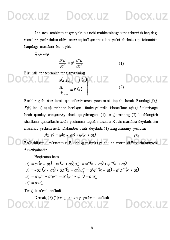 Ikki uchi mahkamlangan yoki bir uchi mahkamlangan tor tebranish haqidagi
masalani  yechishdan oldin osonroq bo’lgan masalani  ya’ni cheksiz тор tebranishi
haqidagi  masalani  ko’raylik.
Quyidagi
22
2
22
x u
a
t u
	



  (1)
Birjinsli    tor   tebranish   tenglamasining
				
	



 
 
xF
tu xft,xu
0t 0t	


(2)
Boshlangich     shartlarni     qanoatlantiruvchi   yechimini     topish     kerak .   Bundagi   f(x),
F(x)   lar     (-  ,  )   oraliqda   berilgan     funksiyalardir .   Noma’lum   u(x,t)   funktsiyaga
hech   qanday   chegaraviy   shart   qo’yilmagan .   (1)   tenglamaning   (2)   boshlangich
shartlarni   qanoatlantiruvchi   yrchimini topish   masalasi   Koshi   masalasi   deyiladi .  Bu
masalani   yechish usuli    Dalamber   usuli    deyiladi . (1)  ning   umumiy    yechimi	
					
atxatxt,xu 		
   (3)
Bo’lishligini     ko’rsatamiz .   Bunda  	
 ,	   funksiyalar   ikki   marta   differensialanuvchi
funksiyalardir .
Haqiqatan ham
 	
								
								
	
xx2
tt xx2222
tt 22
ttt xxx
uau uaaaau atxaatxau,atxaatxau atxatxu,atxatxu

 




 




 




					
				
			
Tenglik    o’rinli   bo’ladi .
Demak , (3) (1) ning    umumiy    yechimi    bo’ladi .
18 