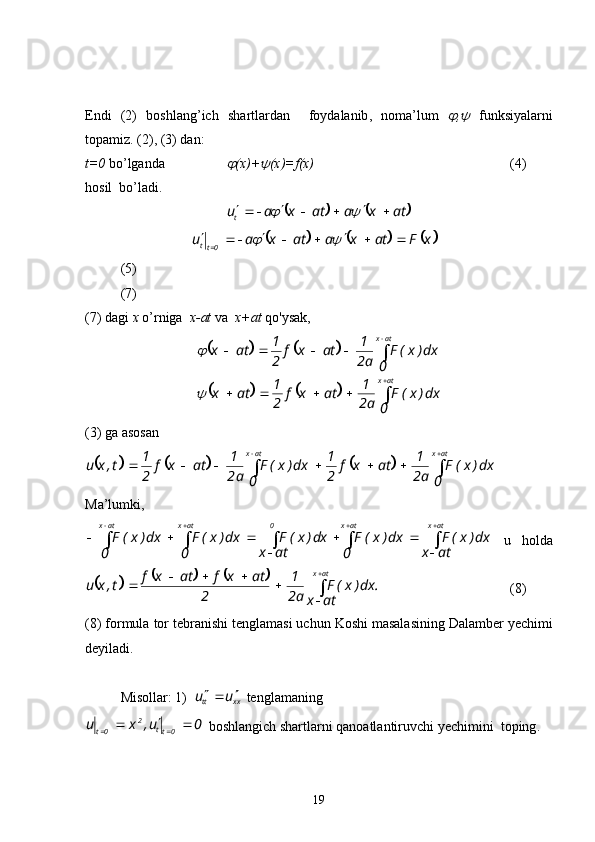 Endi   (2)   boshlang’ich   shartlardan     foydalanib ,   noma’lum   ,	   funksiyalarni
topamiz . (2), (3)  dan :
t=0   bo’lganda  	
 (x)+	 (x)=f(x)   (4)     
hosil    bo’ladi .	
			
atxaatxau
t 

		
					
xFatxaatxau
0tt 


		    
(5)
(7)
(7)  dagi   х   o’rniga    x-at  va   x+at  qo'ysak,	
				
			


 
atx atx
0 dx)x(F
a2 1
atxf
21
atx 0 dx)x(F
a2 1
atxf
21
atx	

(3)  ga   asosan	
					
 
 atxatx
0 dx)x(F
a2 1
atxf
21
0 dx)x(F
a2 1
atxf
21
t,xu
Ma’lumki ,
 

  atxatx0atxatx
atx dx)x(F
0 dx)x(F
atx dx)x(F
0 dx)x(F
0 dx)x(F
  u   holda	
					
.
atx dx)x(F
a2 1
2 atxfatxf
t,xu atx



(8)
(8)  formula   tor   tebranishi   tenglamasi   uchun   Koshi   masalasining   Dalamber   yechimi
deyiladi .
Misollar : 1)  
xxtt uu 

  tenglamaning  
0u,xu
0tt2
0t 

   boshlangich   shartlarni   qanoatlantiruvchi   yechimini    toping .
19 