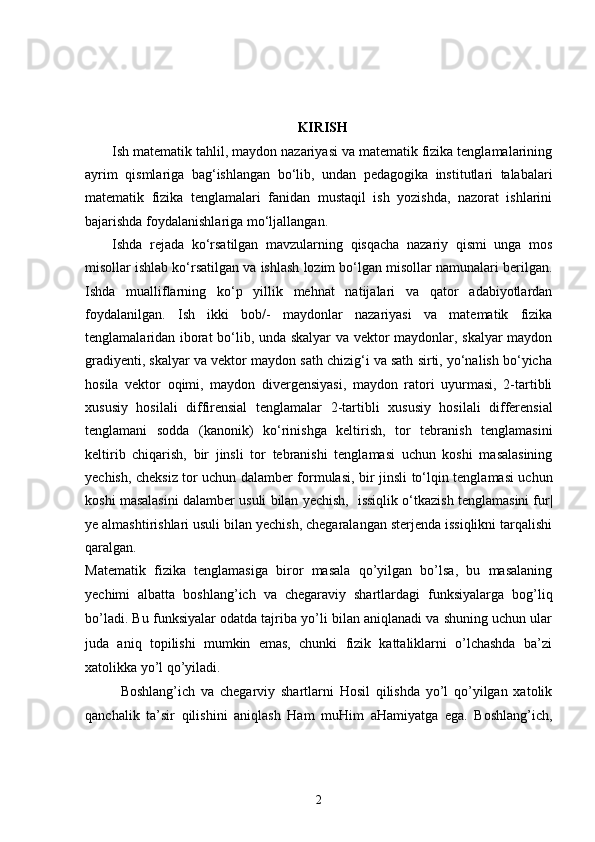 KIRISH
Ish matematik tahlil, maydon nazariyasi va matematik fizika tenglamalarining
ayrim   qismlariga   bag‘ishlangan   bo‘lib,   undan   pedagogika   institutlari   talabalari
matematik   fizika   tenglamalari   fanidan   mustaqil   ish   yozishda,   nazorat   ishlarini
bajarishda foydalanishlariga mo‘ljallangan. 
Ishda   rejada   ko‘rsatilgan   mavzularning   qisqacha   nazariy   qismi   unga   mos
misollar ishlab ko‘rsatilgan va ishlash lozim bo‘lgan misollar namunalari berilgan.
Ishda   mualliflarning   ko‘p   yillik   mehnat   natijalari   va   qator   adabiyotlardan
foydalanilgan.   Ish   ikki   bob/-   maydonlar   nazariyasi   va   matematik   fizika
tenglamalaridan iborat bo‘lib, unda skalyar va vektor maydonlar, skalyar maydon
gradiyenti, skalyar va vektor maydon sath chizig‘i va sath sirti, yo‘nalish bo‘yicha
hosila   vektor   oqimi,   maydon   divergensiyasi,   maydon   ratori   uyurmasi,   2-tartibli
xususiy   hosilali   diffirensial   tenglamalar   2- tartibli   xususiy   hosilali   differensial
tenglamani   sodda   ( kanonik )   ko‘rinishga   keltirish,   tor   tebranish   tenglamasini
keltirib   chiqarish,   bir   jinsli   tor   tebranishi   tenglamasi   uchun   koshi   masalasining
yechish, cheksiz tor uchun dalamber formulasi,   bir jinsli to‘lqin tenglamasi uchun
koshi masalasini dalamber usuli bilan yechish,   issiqlik o‘tkazish tenglamasini fur|
ye almashtirishlari usuli bilan yechish, chegaralangan sterjenda issiqlikni tarqalishi
qaralgan.
Matematik   fizika   tenglamasiga   biror   masala   qo’yilgan   bo’lsa,   bu   masalaning
yechimi   albatta   boshlang’ich   va   chegaraviy   shartlardagi   funksiyalarga   bog’liq
bo’ladi. Bu funksiyalar odatda tajriba yo’li bilan aniqlanadi va shuning uchun ular
juda   aniq   topilishi   mumkin   emas,   chunki   fizik   kattaliklarni   o’lchashda   ba’zi
xatolikka yo’l qo’yiladi.
Boshlang’ich   va   chegarviy   shartlarni   Hosil   qilishda   yo’l   qo’yilgan   xatolik
qanchalik   ta’sir   qilishini   aniqlash   Ham   muHim   aHamiyatga   ega.   Boshlang’ich,
2 