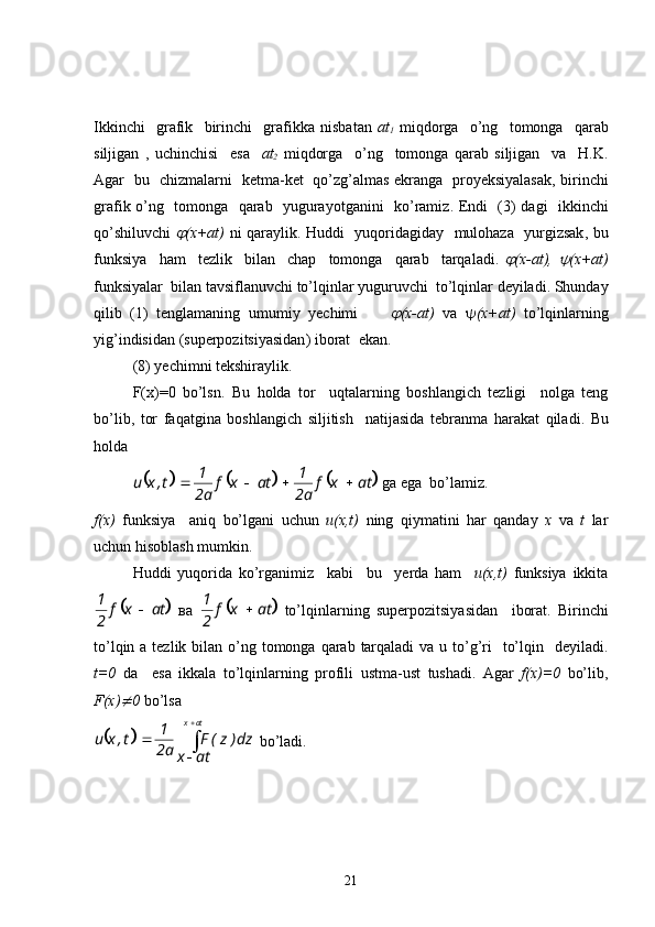 Ikkinchi     grafik     birinchi     grafikka   nisbatan   at
1   miqdorga     o’ng     tomonga     qarab
siljigan   ,   uchinchisi     esa     at
2   miqdorga     o’ng     tomonga   qarab   siljigan     va     H.K.
Agar     bu     chizmalarni     ketma - ket     qo’zg’almas   ekranga     proyeksiyalasak ,   birinchi
grafik   o’ng     tomonga     qarab     yugurayotganini     ko’ramiz .   Endi     (3)   dagi     ikkinchi
qo’shiluvchi   (x+at)   ni qaraylik.   Huddi     yuqoridagiday     mulohaza     yurgizsak ,   bu
funksiya     ham     tezlik     bilan     chap     tomonga     qarab     tarqaladi .  	
 (x-at),  	 (x+at)
funksiyalar    bilan   tavsiflanuvchi   to’lqinlar   yuguruvchi    to’lqinlar   deyiladi .  Shunday
qilib   (1)   tenglamaning   umumiy   yechimi        	
 (x-at)   va    (x+at)   to’lqinlarning
yig’indisidan  ( superpozitsiyasidan )  iborat    ekan .
(8)  yechimni   tekshiraylik .
F(x)=0   bo’lsn .   Bu   holda   tor     uqtalarning   boshlangich   tezligi     nolga   teng
bo’lib ,   tor   faqatgina   boshlangich   siljitish     natijasida   tebranma   harakat   qiladi .   Bu
holda  	
					
atxf
a2 1
atxf
a2 1
t,xu 
  ga   ega    bo’lamiz .
f(x)   funksiya     aniq   bo’lgani   uchun   u(x,t)   ning   qiymatini   har   qanday   x   va   t   lar
uchun   hisoblash   mumkin .
Huddi   yuqorida   ko’rganimiz     kabi     bu     yerda   ham     u(x,t)   funksiya   ikkita	
	
atxf
21

  ва  		 atxf
21

  to’lqinlarning   superpozitsiyasidan     iborat .   Birinchi
to’lqin   а   tezlik   bilan   o’ng   tomonga   qarab   tarqaladi   va   u   to’g’ri     to’lqin     deyiladi .
t=0   da     esa   ikkala   to’lqinlarning   profili   ustma - ust   tushadi .   Agar   f(x)=0   bo’lib ,
F(x)	
 0   bo’lsa	
	
 
 atx
atx dz)z(F
a2 1
t,xu
  bo’ladi .
21 