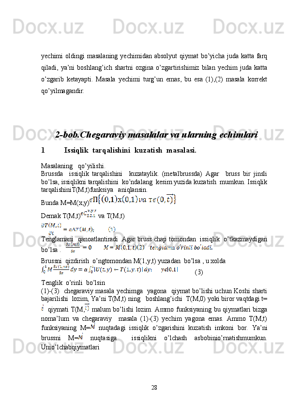 yechimi  oldingi   masalaning  yechimidan  absolyut   qiymat  bo’yicha juda  katta  farq
qiladi,   ya’ni   boshlang’ich   shartni   ozgina   o’zgartirishimiz   bilan   yechim   juda   katta
o’zgarib   ketayapti.   Masala   yechimi   turg’un   emas,   bu   esa   (1),(2)   masala   korrekt
qo’yilmagandir.
2-bob.Chegaraviy masalalar va ularning echimlari
1          Issiqlik  tarqalishini  kuzatish  masalasi.
Masalaning   qo’yilishi.
Brussda     issiqlik   tarqalishini     kuzataylik.   (metalbrussda)   Agar     bruss   bir   jinsli
bo’lsa, issiqlikni tarqalishini  ko’ndalang  kesim yuzida kuzatish  mumkun. Issiqlik
tarqalishiniT(M,t)funksiya   aniqlansin.
Bunda M=M(x,y)
Demak T(M,t)  va T(M,t)
Tenglamani   qanoatlantiradi .Agar bruss chap tomondan  issiqlik   o’tkazmaydigan
bo’lsa .   
Brussni  qizdirish  o’ngtomondan M(1,y,t) yuzadan  bo’lsa , u xolda
          (3)
Tenglik  o’rinli  bo’lsin
(1)-(3)   chegaraviy masala yechimga   yagona   qiymat bo’lishi uchun Koshi sharti
bajarilishi  lozim, Ya’ni T(M,t) ning   boshlang’ichi  T(M,0) yoki biror vaqtdagi t=
   qiymati T(M,   malum bo’lishi lozim. Ammo funksiyaning bu qiymatlari bizga
noma’lum   va   chegaraviy     masala   (1)-(3)   yechim   yagona   emas.   Ammo   T(M,t)
funksiyaning   M=   nuqtadagi   issiqlik   o’zgarishini   kuzatish   imkoni   bor.   Ya’ni
brussni   M=   nuqtasiga     issiqlikni   o’lchash   asbobinio’rnatishmumkun.
Unio’lchabqiymatlari
28 