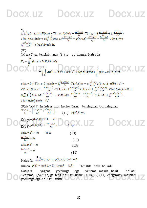 a
(8’).
(5) ni (6) ga  tenglab, unga  (8’) ni    qo’shamiz. Natijada
-
(9)da T(M,t)  hadidagi  mos  koifsentlarni    tenglaymiz. Guruxlaymiz.
        (10):  
Q(x,y)=
K(y,t)=
                      (13)
                                         (14)
                              (15)   
                               (16)
Natijada   
Bunda           Tenglik   hosil  bo’ladi.
Natijada       yagona     yechimga     ega     qo’shma   masala   hosil       bo’ladi.
Teorema .  (5) ni (6) ga  teng  bo’lishi  uchun   (10),(12)-(17)  chegaraviy  masalani
yechimga ega  bo’lishi   zarur.
30 
