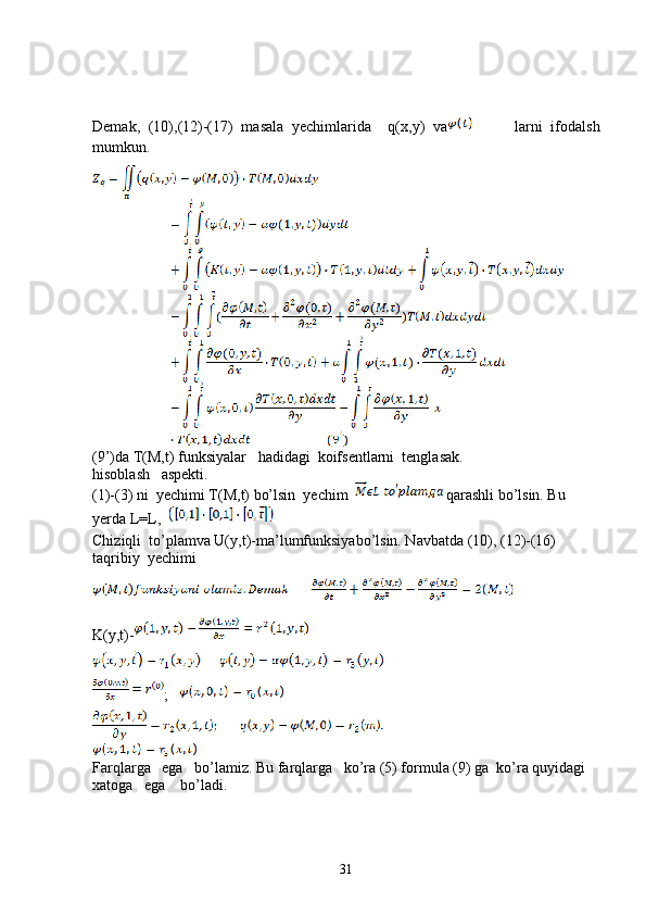 Demak,   (10),(12)-(17)   masala   yechimlarida     q(x,y)   va           larni   ifodalsh
mumkun.
(9’)da T(M,t) funksiyalar   hadidagi  koifsentlarni  tenglasak.
hisoblash   aspekti.
(1)-(3) ni  yechimi T(M,t) bo’lsin  yechim    qarashli bo’lsin. Bu 
yerda L=L,  
Chiziqli  to’plamva U(y,t)-ma’lumfunksiyabo’lsin. Navbatda (10), (12)-(16) 
taqribiy  yechimi
K(y,t)-
;   
Farqlarga   ega   bo’lamiz. Bu farqlarga   ko’ra (5) formula (9) ga  ko’ra quyidagi 
xatoga   ega    bo’ladi.
31 