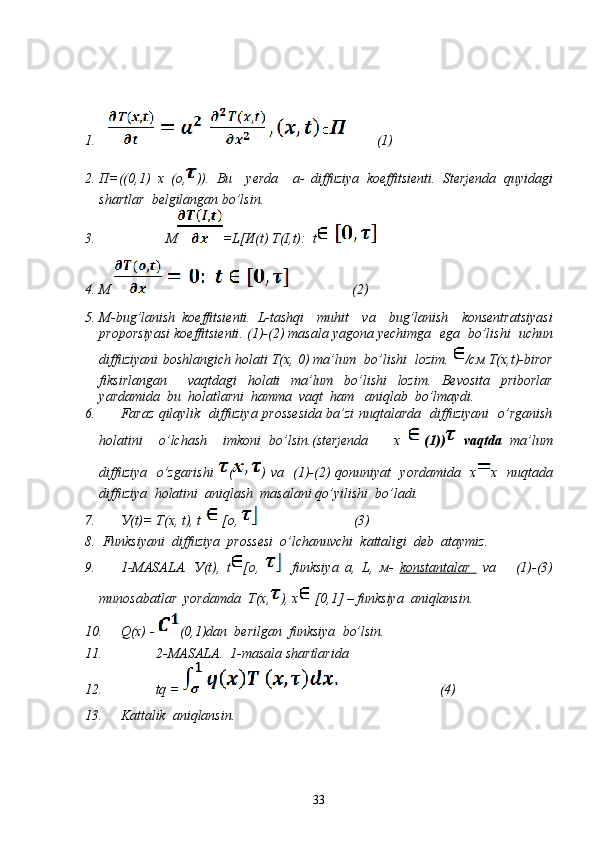 1.          (1)
2. П=((0,1)   х   (о, )).   Bu     yerda     а -   diffuziya   koeffitsienti .   Sterjenda   quyidagi
shartlar    belgilangan bo’lsin .
3.                    М =L[И(t) T(I,t):  t
4. M                    (2)
5. М- bug’lanish   koeffitsienti .   L- tashqi     muhit     va     bug’lanish     konsentratsiyasi
proporsiyasi   koeffitsienti . (1)-(2)  masala   yagona   yechimga    ega    bo’lishi    uchun
diffuziyani   boshlangich   holati   Т ( х , 0)  ma’lum    bo’lishi    lozim .  /см Т(х,t)- biror
fiksirlangan     vaqtdagi   holati   ma’lum   bo’lishi   lozim .   Bevosita   priborlar
yardamida    bu    holatlarni    hamma    vaqt    ham     aniqlab    bo’lmaydi .
6. Faraz   qilaylik     diffuziya   prossesida   ba’zi   nuqtalarda     diffuziyani     o’rganish
holatini     o’lchash     imkoni   bo’lsin .( sterjenda     х   (1))   vaqtda   ma’lum
diffuziya     o’zgarishi   ( )   va     (1)-(2)   qonuniyat     yordamida     х х     nuqtada
diffuziya    holatini    aniqlash    masalani qo’yilishi    bo’ladi.  
7. У(t)= T(x, t), t [o,              (3)
8.   Funksiyani    diffuziya    prossesi    o’lchanuvchi    kattaligi    deb    ataymiz .
9. 1- MASALA .   У (t),   t [o,   funksiya   a,   L,   м -   konstantalar          va       (1)-(3)
munosabatlar    yordamda    Т ( х , ),  х  [0,1] –  funksiya    aniqlansin .
10. Q(x) -  (0,1) dan    berilgan    funksiya    bo’lsin .
11. 2- MASALA .  1- masala   shartlarida
12.            tq =                               (4)
13. Kattalik    aniqlansin .
33 