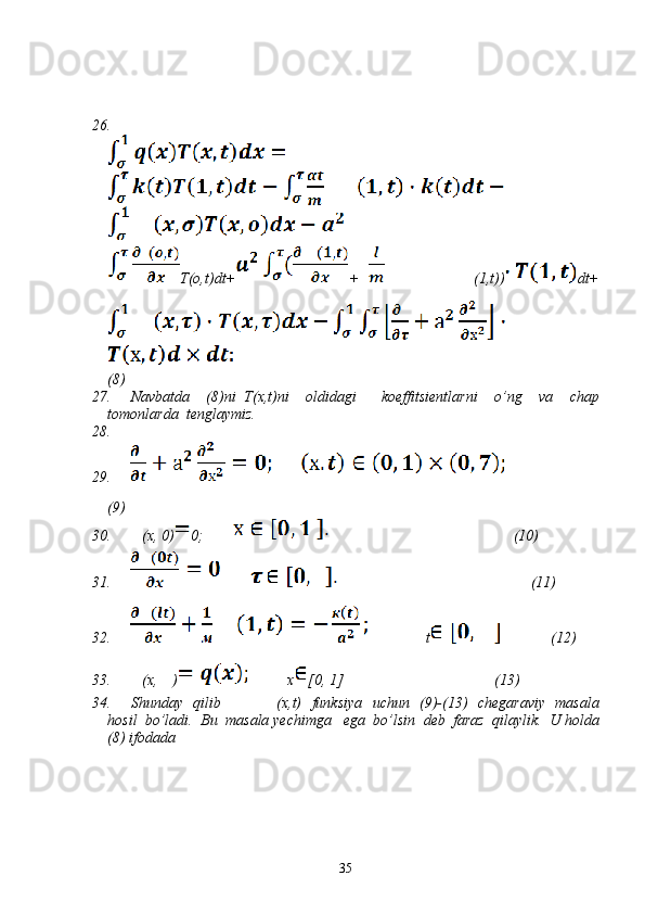 26.
T(o,t)dt+ +                     (1,t)) dt+
(8)
27. Navbatda     (8) ni   Т (x,t) ni     oldidagi       koeffitsientlarni     o’ng     va     chap
tomonlarda    tenglaymiz .  
28.
29.
(9)
30.     (х, 0) 0;                                                          (10)
31.                                                               (11)
32.                t              (12)
33.     (x,    )           x [0, 1]                                        (13)
34. Shunday     qilib                      ( х ,t)    funksiya     uchun    (9)-(13)    chegaraviy     masala
hosil    bo’ladi .   Bu    masala   yechimga     ega    bo’lsin    deb    faraz    qilaylik .   U   holda
(8)  ifodada   
35 